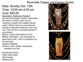 Reversible Copper and Cement Casket
Date: Sunday Oct. 13th
Time: 10:00 am-2:00 pm
Cost: $45.00
Description: Halloween Pendant
So many techniques “buried” underneath
this slab of cement. Learn how to
construct a casket from copper without
solder. Filled it will your own treasures,
spooky or special to make this your very
own. This can be a reversible pendant if
you choose.
NOTE: I HAVE THE SKULLS YOU
BRING THE REST. Just remember to
keep them small....this is a necklace not
the real deal.
Supplies Needed:
Charms, chain, beads, rhinestones
....whatever you like.
Round Nose Pliers
Chain Nose Pliers
Wire Cutters
Beading Pad
 