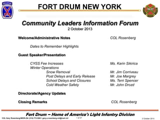 FORT DRUM NEW YORK
COL Gary Rosenberg/IMDR-ZA/ (315)-772-5501/ gary.a.rosenberg.mil@mail.mil 1 of 37
Fort Drum – Home of America’s Light Infantry Division
2 October 2013
Community Leaders Information Forum
2 October 2013
Welcome/Administrative Notes COL Rosenberg
Dates to Remember Highlights
Guest Speaker/Presentation
CYSS Fee Increases Ms. Karin Sikirica
Winter Operations
Snow Removal Mr. Jim Corriveau
Post Delays and Early Release Mr. Joe Margrey
School Delays and Closures Ms. Terri Spencer
Cold Weather Safety Mr. John Drozd
Directorate/Agency Updates
Closing Remarks COL Rosenberg
 