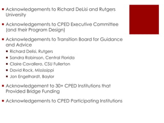  Acknowledgements to Richard DeLisi and Rutgers
University
 Acknowledgements to CPED Executive Committee
(and their Program Design)
 Acknowledgements to Transition Board for Guidance
and Advice
 Richard Delisi, Rutgers

 Sandra Robinson, Central Florida
 Claire Cavallero, CSU Fullerton
 David Rock, Mississippi
 Jon Engelhardt, Baylor

 Acknowledgement to 30+ CPED Institutions that
Provided Bridge Funding
 Acknowledgements to CPED Participating Institutions

 