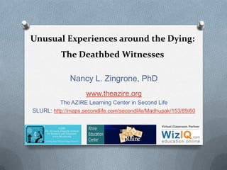 Unusual Experiences around the Dying:
The Deathbed Witnesses
Nancy L. Zingrone, PhD
www.theazire.org
The AZIRE Learning Center in Second Life
SLURL: http://maps.secondlife.com/secondlife/Madhupak/153/89/60

 