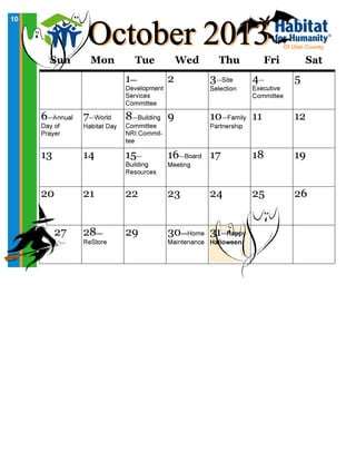 10
Of Utah County
Sun Mon Tue Wed Thu Fri Sat
1—
Development
Services
Committee
2 3—Site
Selection
4—
Executive
Committee
5
6—Annual
Day of
Prayer
7—World
Habitat Day
8—Building
Committee
NRI Commit-
tee
9 10—Family
Partnership
11 12
13 14 15—
Building
Resources
16—Board
Meeting
17 18 19
20 21 22 23 24 25 26
27 28—
ReStore
29 30—Home
Maintenance
31—Happy
Halloween
 