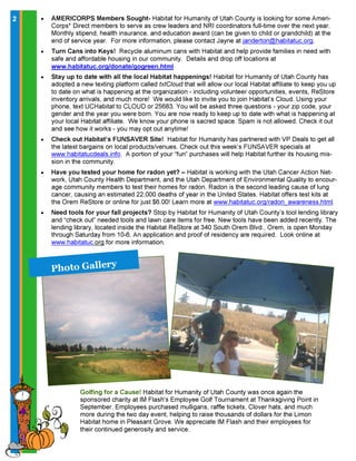 2 • AMERICORPS Members Sought- Habitat for Humanity of Utah County is looking for some Ameri-
Corps* Direct members to serve as crew leaders and NRI coordinators full-time over the next year.
Monthly stipend, health insurance, and education award (can be given to child or grandchild) at the
end of service year. For more information, please contact Jayne at janderton@habitatuc.org.
• Turn Cans into Keys! Recycle aluminum cans with Habitat and help provide families in need with
safe and affordable housing in our community. Details and drop off locations at
www.habitatuc.org/donate/gogreen.html
• Stay up to date with all the local Habitat happenings! Habitat for Humanity of Utah County has
adopted a new texting platform called txtCloud that will allow our local Habitat affiliate to keep you up
to date on what is happening at the organization - including volunteer opportunities, events, ReStore
inventory arrivals, and much more! We would like to invite you to join Habitat’s Cloud. Using your
phone, text UCHabitat to CLOUD or 25683. You will be asked three questions - your zip code, your
gender and the year you were born. You are now ready to keep up to date with what is happening at
your local Habitat affiliate. We know your phone is sacred space. Spam is not allowed. Check it out
and see how it works - you may opt out anytime!
• Check out Habitat’s FUNSAVER Site! Habitat for Humanity has partnered with VP Deals to get all
the latest bargains on local products/venues. Check out this week’s FUNSAVER specials at
www.habitatucdeals.info. A portion of your “fun” purchases will help Habitat further its housing mis-
sion in the community.
• Have you tested your home for radon yet? – Habitat is working with the Utah Cancer Action Net-
work, Utah County Health Department, and the Utah Department of Environmental Quality to encour-
age community members to test their homes for radon. Radon is the second leading cause of lung
cancer, causing an estimated 22,000 deaths of year in the United States. Habitat offers test kits at
the Orem ReStore or online for just $6.00! Learn more at www.habitatuc.org/radon_awareness.html.
• Need tools for your fall projects? Stop by Habitat for Humanity of Utah County’s tool lending library
and “check out” needed tools and lawn care items for free. New tools have been added recently. The
lending library, located inside the Habitat ReStore at 340 South Orem Blvd., Orem, is open Monday
through Saturday from 10-6. An application and proof of residency are required. Look online at
www.habitatuc.org for more information.
P h o t o G a l l e r y
Golfing for a Cause! Habitat for Humanity of Utah County was once again the
sponsored charity at IM Flash's Employee Golf Tournament at Thanksgiving Point in
September. Employees purchased mulligans, raffle tickets, Clover hats, and much
more during the two day event, helping to raise thousands of dollars for the Limon
Habitat home in Pleasant Grove. We appreciate IM Flash and their employees for
their continued generosity and service.
 