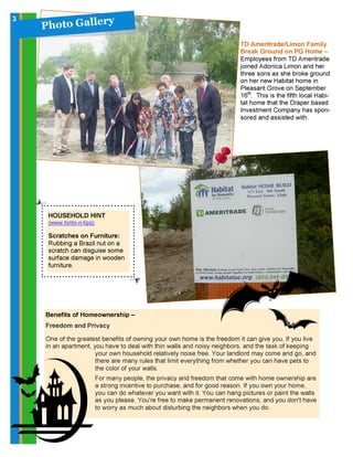 HOUSEHOLD HINT
(www.hints-n-tips)
Scratches on Furniture:
Rubbing a Brazil nut on a
scratch can disguise some
surface damage in wooden
furniture.
P h o t o G a l l ery3
TD Ameritrade/Limon Family
Break Ground on PG Home –
Employees from TD Ameritrade
joined Adonica Limon and her
three sons as she broke ground
on her new Habitat home in
Pleasant Grove on September
16th
. This is the fifth local Habi-
tat home that the Draper based
Investment Company has spon-
sored and assisted with.
Benefits of Homeownership –
Freedom and Privacy
One of the greatest benefits of owning your own home is the freedom it can give you. If you live
in an apartment, you have to deal with thin walls and noisy neighbors, and the task of keeping
your own household relatively noise free. Your landlord may come and go, and
there are many rules that limit everything from whether you can have pets to
the color of your walls.
For many people, the privacy and freedom that come with home ownership are
a strong incentive to purchase, and for good reason. If you own your home,
you can do whatever you want with it. You can hang pictures or paint the walls
as you please. You're free to make permanent renovations, and you don't have
to worry as much about disturbing the neighbors when you do.
 