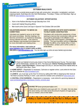 OCTOBER VOLUNTEER OPPORTUNITIES
• Work in the ReStore Monday through Saturday from 10-6
• Assist with Habitat Recycling efforts
• Man booth at the Good Life Expo in Spanish Fork October 25th and 26th
VOLUNTEERS SOUGHT TO SERVE ON
COMMITTEES
Volunteers are needed to serve on all of Habi-
tat’s local committees. Monthly meetings, lim-
ited time commitment, no experience necessary,
varying interests and skills. Look online at
www.habitatuc.org/volunteer/committees.html
for more information and meeting times.
V o l u n t e e r O p p o r t u n i t i e s
For more information, look online at
www.habitatuc.org or contact LeAnn at (801)
368-2250 or leann@habitatuc.org. You can also sign up online at www.habitat.org/volunteer.
OCTOBER BUILD DAYS
Volunteers are currently being sought to help with construction, renovation, revitalization, and land-
scaping projects. Build days are now held Wednesdays, Thursdays, Fridays, and Saturdays. Sign up
online at www.habitatuc.org/volunteer.
CREW LEADERS AND SITE HOSTS NEEDED
TO HELP GUIDE CONSTRUCTION
Volunteers with construction experience or those
wanting to improve their construction skills are be-
ing sought to participate in the affiliate's Crew
Leader and Site Host Programs. Orientations are
monthly. The next orientation will be on Saturday,
October 12, 2013, at the Habitat office in Orem.
For information, contact LeAnn at the number or
email below.
H o m e M a in t en a n c e
Check out Habitat & Community Action’s Free Home Maintenance Course. The next class
will be Wednesday, October 30, 2013. The topics are: Interior Painting and Interior Wall
Repair, Leaky Roof Repair. Classes begin at 6:30 p.m. and are held at the Habitat office at
340 South Orem Blvd., Orem.
At HOME DEPOT – Registration is necessary. Call store or register online. Look online for the Octo-
ber clinic schedule at www.homedepot.com.
At LOWE'S - you must sign up for How-To Clinics by calling 229-1485 or stopping by their store at
140 West University Parkway in Orem. Look online for October clinic schedule at www.lowes.com.
At CENTRAL UTAH GARDENS – Registration is necessary. Look online for upcoming classes at
www.centralutahgardens.org/classes_events_concerts.aspx
SAVING TIP (www.grocerysavingtips.com)
Water down your children's juice cups with 1/3 - 1/2 water. Not only does
this save money, but it also saves the amount of grams of sugar going
into our children, and on their teeth!
4
Nothing on Earth so beautiful as the final haul on Halloween night.
- Steve Almond
 