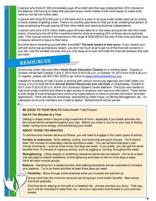 BE GOOD TO YOUR HEALTH (SelectHealth Total Fitness)
Get Fit Ten Minutes at a Time
Getting in shape doesn’t require a big investment of time – especially if you break activities into
ten-minute blocks spread throughout your day. Before you know it, you’re on your way to feeling
better, having more energy, and maintaining your health.
ABOUT THOSE TEN MINUTES
To achieve and maintain all-around fitness, you will need to engage in four basic types of activity:
Aerobic or endurance. Brisk walking, cycling, and swimming are good choices. You’ll need a
least 150 minutes of moderately intense activities a week. You can achieve that goal in ten-
minute increments – such as three times, five days per week. If you prefer, you can get the same
benefits from 75 minutes of vigorous activity, such as jogging or running, throughout the week.
Strengthening. Lifting weights or stretching resistance bands are two options. Aim to do a least
one set (eight to twelve repetitions) of strengthening exercises on two or more days a week.
Work all major muscle groups.
Balance. Standing from a seated position and walking backwards are two examples to increase
your balance. Try to do these activities at least three days per week.
Flexibility. Move through some stretches when you muscles are warmed up.
Doing more than the minimum amounts can bring even more health benefits. Start slowly
and build gradually.
One final tip for staying on the path to a healthier life: choose activities you enjoy. That way,
you’ll will be motivated to keep them up – and you might even look forward to your exercise
breaks.
77
R E S O U R C E S
Community Action Services offers Home Buyer Education Classes on a monthly basis. Classes in
October will be held October 2 and 3, 2013 from 6:00-9:00 p.m. or October 19, 2013 from 9:00-4:00 p.m.
To register, please call (801) 691-5200 or go online to www.communityactionuc.org.
Habitat for Humanity of Utah County is working with various community agencies and Utah Valley Uni-
versity (UVU) to hold the third Annual Women Resources and Job Expo on Wednesday, October 9,
2013, from 5:30 to 8:30 p.m. at the UVU Sorenson Student Center Ballroom. The Expo was started to
help local single mothers and others to gain access to employer and resource information. There will be
a wide range of local employers and community organizations on hand to provide information and take
applications. There will also be workshops, sponsored by Wells Fargo, on Money Management, etc. All
interested community members are invited to attend. Refreshments will be served.
A person who finds $1,000 immediately pays off a credit card that was charging them 20% interest on
the balance. Not having to make that payment every month makes it that much easier to make ends
meet an not fall into further debt.
A person who finds $10,000 puts it in the bank and in a year or so buys a late model used car by writing
a check instead of getting a loan. There’s no monthly payments for that car at all, enabling that person to
keep accelerating through paying off their other debts and reaching financial independence.
A person who wins a $10 million lottery pays off every debt he or she owes and puts the rest into invest-
ments, choosing to live off of the investment returns while re-investing 20% of those returns automati-
cally. Their annual income is somewhere in the range of $300,000 for the rest of their lives and they have
a massive amount to leave to their heirs.
But what about rewarding yourself after a windfall? The best reward is less worry. If you reward your-
self with some big spontaneous reward, you don’t do much at all to get rid of the financial concerns in
your life. Use the windfall correctly and you chip away at or even eliminate the financial stresses that hold
you back.
 