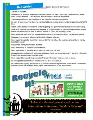 8
Shadows of a thousand years rise again unseen,
Voices whisper in the trees, "Tonight is Halloween!"
- Dexter Kozen
B e C a reful (Costco Consumer Connection)
Tip-offs to Rip Offs
Understand all business agreements before you enter into them. If you don’t understand an agree-
ment, contact a lawyer. You can find a referral from your state bar association.
Thoroughly read terms and conditions of any free offer before you agree to it.
Be wary of businesses that don’t have a street address or direct phone number or operate out of a PO
Box.
Watch written correspondence that contains spelling and grammatical mistakes or awkward wording.
Look at an unknown individual’s email address. If a “special offer” or “official correspondence” comes
from a free email account such as Yahoo, Hotmail or Gmail, it’s probably a scam.
Make a practice not to give out your personal or banking information unless it’s to a trusted source.
Stay away from pyramid schemes and multi-level sales schemes.
Don’t agree to deposit a check that’s been written for more than the purchase price and wire money
back to the issuer.
Only donate money to reputable charities.
Don’t wire money to someone you don’t know.
Don’t give money to someone whom you only know from the Web.
Always keep in mind that only legitimate entities don’t ask you to provide or verify sensitive information
through non-secure means, such as email.
Don’t respond to requests for personal or financial information via email, mail or phone.
Never deposit or transfer funds for someone you don’t know or trust.
Be careful when signing non-disclosure or non-circumvention agreements. Scam artists use them to
threaten victims with a lawsuit if they report their experiences to law enforcement.
 