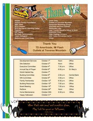 When black cats prowl and pumpkins gleam,
May luck be yours on Halloween.
- Author Unknown
99
Orem Owlz
Outlets at Traverse Mountain
Response Marketing Group
Sharmell and Paul Wittsell
Starbucks Lehi
Utah County Sheriff’s Office & Work
Diversion Crew
Utah Trading Company
Utah Valley Convention Center
Vivint
Thank You
TD Ameritrade, IM Flash
Outlets at Traverse Mountain
Adobe
Ashton Family Foundation
BMC West
BYU Chapter
BYU Service & Learning Center
Digicert
GE Capital
IM Flash Technologies
Jasen Axlegard
Melanie and Chad Haws
Development Services October 1st
Noon Office
Site Selection October 3rd
Noon Office
Executive Committee October 4th
7:30 a.m. Office
Annual Day of Prayer October 6th
6:00 p.m. St. Mary’s
World Habitat Day October 7th
Building Committee October 8th
2:00 p.m. Central Bank
NRI Committee October 8th
3:00 p.m. Office
Family Partnership October 10th
6:30 p.m. Office
Building Resources October 15th
7:00 a.m. Office
Board Meeting October 16th
7:00 a.m. Office
ReStore October 28th
Noon Office
Home Maintenance October 30th 6:30 p.m. Office
Happy Halloween October 31st
 