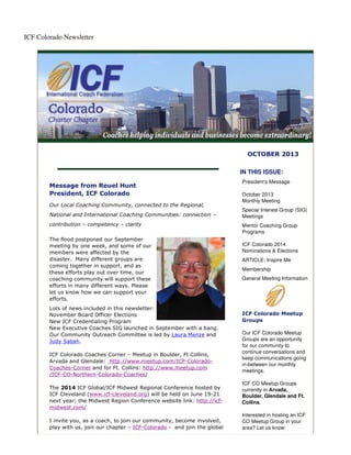 ICF Colorado Newsletter
OCTOBER 2013
Message from Reuel Hunt
President, ICF Colorado
Our Local Coaching Community, connected to the Regional,
National and International Coaching Communities: connection –
contribution – competency – clarity
The flood postponed our September
meeting by one week, and some of our
members were affected by the
disaster. Many different groups are
coming together in support, and as
these efforts play out over time, our
coaching community will support these
efforts in many different ways. Please
let us know how we can support your
efforts.
Lots of news included in this newsletter:
November Board Officer Elections
New ICF Credentialing Program
New Executive Coaches SIG launched in September with a bang.
Our Community Outreach Committee is led by Laura Menze and
Judy Sabah.
ICF Colorado Coaches Corner – Meetup in Boulder, Ft Collins,
Arvada and Glendale: http://www.meetup.com/ICF-Colorado-
Coaches-Corner and for Ft. Collins: http://www.meetup.com
/ICF-CO-Northern-Colorado-Coaches/
The 2014 ICF Global/ICF Midwest Regional Conference hosted by
ICF Cleveland (www.icf-cleveland.org) will be held on June 19-21
next year; the Midwest Region Conference website link: http://icf-
midwest.com/
I invite you, as a coach, to join our community, become involved,
play with us, join our chapter – ICF-Colorado - and join the global
IN THIS ISSUE:
President's Message
October 2013
Monthly Meeting
Special Interest Group (SIG)
Meetings
Mentor Coaching Group
Programs
ICF Colorado 2014
Nominations & Elections
ARTICLE: Inspire Me
Membership
General Meeting Information
ICF Colorado Meetup
Groups
Our ICF Colorado Meetup
Groups are an opportunity
for our community to
continue conversations and
keep communications going
in-between our monthly
meetings.
ICF CO Meetup Groups
currently in Arvada,
Boulder, Glendale and Ft.
Collins.
Interested in hosting an ICF
CO Meetup Group in your
area? Let us know:
 