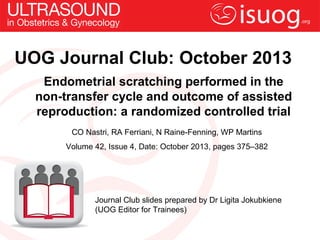 Endometrial scratching performed in the
non-transfer cycle and outcome of assisted
reproduction: a randomized controlled trial
CO Nastri, RA Ferriani, N Raine-Fenning, WP Martins
Volume 42, Issue 4, Date: October 2013, pages 375–382
Journal Club slides prepared by Dr Ligita Jokubkiene
(UOG Editor for Trainees)
UOG Journal Club: October 2013
 