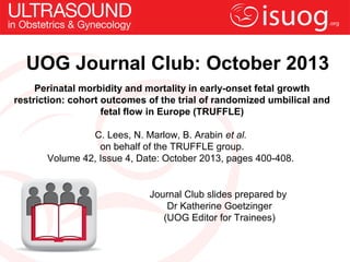 UOG Journal Club: October 2013
Perinatal morbidity and mortality in early-onset fetal growth
restriction: cohort outcomes of the trial of randomized umbilical and
fetal flow in Europe (TRUFFLE)
C. Lees, N. Marlow, B. Arabin et al.
on behalf of the TRUFFLE group.
Volume 42, Issue 4, Date: October 2013, pages 400-408.
Journal Club slides prepared by
Dr Katherine Goetzinger
(UOG Editor for Trainees)
 