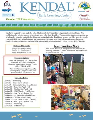 October 2013 Newsletter

October is here and we are ready for a fun-filled month studying and investigating all aspects of trees! We
couldn’t ask for a better campus to investigate trees other than Kendal’s. This month the teachers are asking you
to help us by gathering materials for children to sort and classify. In addition we start our E.L.I trips this month,
visit Apple Hill, have school pictures, and much more. So please keep your calendar close and check your
emails often as pertinent information will be coming home to you all month. ~Jeni Hoover, KELC Director
Birthdays This Month:

Intergenerational News:

October 10 – Brooklyn turns 5!
October 18 – Nicholas turns 5!

This month we had an Intergenerational play date on
Tuesday, October 8th, in the auditorium. Please feel free
to join us at 10am. ☺

Happy, Happy Birthday to You!

Fundraiser Update:
Thank you for helping KELC exceed our
$500 goal! We raised $905 for our
classroom improvements from the October
raffles. THANK YOU!
Next month you can support KELC by
ordering Thirty-One products for your
family members for Christmas! ☺

Upcoming Dates:
October 2 – Swimming
October 3 – Birds’ trip to Library
October 8 – Intergen play date in Auditorium
October 10 – Birds visit Apple Hill
October 11 – Giraffes visit Apple Hill
October 12 – LCCC Family Fest 12-5 pm
October 14 – New Cycle – Tuition Due
October 16 – No Swimming – Pool Closed
October 18 – Giraffes’ trip to Library
October 23 – Life Touch Pictures (8:30 am)
October 28 – New Cycle – Tuition Due
October 30 – Swimming
October 31 – ELI Field Trip

 