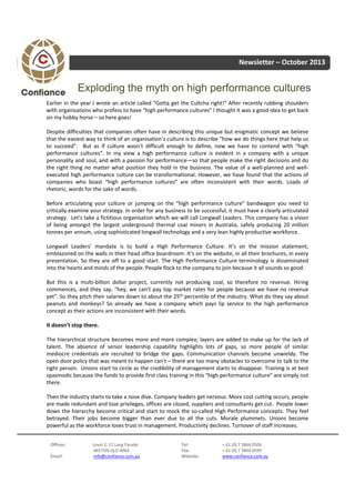Newsletter – October 2013

Exploding the myth on high performance cultures
Earlier in the year I wrote an article called “Gotta get the Cultcha right!” After recently rubbing shoulders
with organisations who profess to have “high performance cultures” I thought it was a good idea to get back
on my hobby horse – so here goes!
Despite difficulties that companies often have in describing this unique but enigmatic concept we believe
that the easiest way to think of an organisation’s culture is to describe “how we do things here that help us
to succeed”. But as if culture wasn’t difficult enough to define, now we have to contend with “high
performance cultures”. In my view a high performance culture is evident in a company with a unique
personality and soul, and with a passion for performance—so that people make the right decisions and do
the right thing no matter what position they hold in the business. The value of a well‐planned and well‐
executed high performance culture can be transformational. However, we have found that the actions of
companies who boast “high performance cultures” are often inconsistent with their words. Loads of
rhetoric, words for the sake of words.
Before articulating your culture or jumping on the “high performance culture” bandwagon you need to
critically examine your strategy. In order for any business to be successful, it must have a clearly articulated
strategy. Let’s take a fictitious organisation which we will call Longwall Leaders. This company has a vision
of being amongst the largest underground thermal coal miners in Australia, safely producing 20 million
tonnes per annum, using sophisticated longwall technology and a very lean highly productive workforce.
Longwall Leaders’ mandate is to build a High Performance Culture. It’s on the mission statement,
emblazoned on the walls in their head office boardroom. It’s on the website, in all their brochures, in every
presentation. So they are off to a good start. The High Performance Culture terminology is disseminated
into the hearts and minds of the people. People flock to the company to join because it all sounds so good.
But this is a multi‐billion dollar project, currently not producing coal, so therefore no revenue. Hiring
commences, and they say, “hey, we can’t pay top market rates for people because we have no revenue
yet”. So they pitch their salaries down to about the 25th percentile of the industry. What do they say about
peanuts and monkeys? So already we have a company which pays lip service to the high performance
concept as their actions are inconsistent with their words.
It doesn’t stop there.
The hierarchical structure becomes more and more complex; layers are added to make up for the lack of
talent. The absence of senior leadership capability highlights lots of gaps, so more people of similar
mediocre credentials are recruited to bridge the gaps. Communication channels become unwieldy. The
open door policy that was meant to happen can’t – there are too many obstacles to overcome to talk to the
right person. Unions start to circle as the credibility of management starts to disappear. Training is at best
spasmodic because the funds to provide first class training in this “high performance culture” are simply not
there.
Then the industry starts to take a nose dive. Company leaders get nervous. More cost cutting occurs, people
are made redundant and lose privileges, offices are closed, suppliers and consultants get cut. People lower
down the hierarchy become critical and start to mock the so‐called High Performance concepts. They feel
betrayed. Their jobs become bigger than ever due to all the cuts. Morale plummets. Unions become
powerful as the workforce loses trust in management. Productivity declines. Turnover of staff increases.
Offices:
Email:

Level 2, 11 Lang Parade
MILTON QLD 4064
info@confiance.com.au

Tel:
Fax:
Website:

+ 61 (0) 7 3864 0500
+ 61 (0) 7 3864 0599
www.confiance.com.au

 