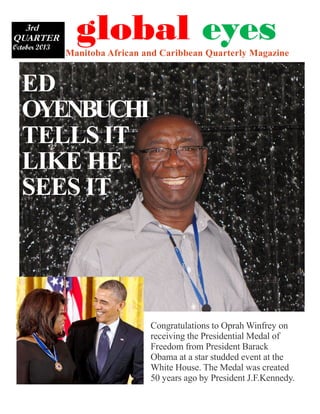 3rd
QUARTER
October 2013

Manitoba African and Caribbean Quarterly Magazine

global eyes

ED
OYENBUCHI
TELLS IT
LIKE HE
SEES IT

Congratulations to Oprah Winfrey on
receiving the Presidential Medal of
Freedom from President Barack
Obama at a star studded event at the
White House. The Medal was created
50 years ago by President J.F.Kennedy.

 