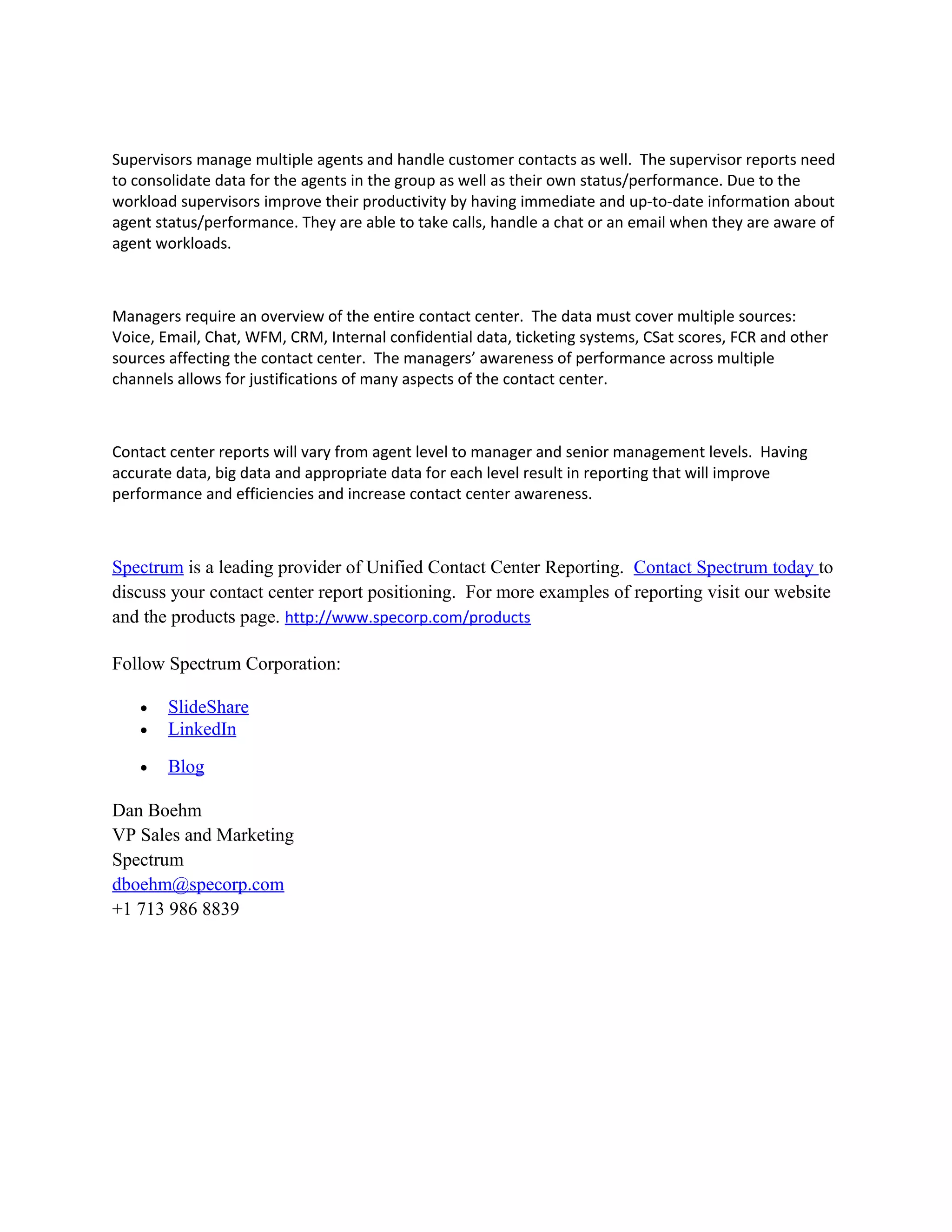 Supervisors manage multiple agents and handle customer contacts as well. The supervisor reports need
to consolidate data for the agents in the group as well as their own status/performance. Due to the
workload supervisors improve their productivity by having immediate and up-to-date information about
agent status/performance. They are able to take calls, handle a chat or an email when they are aware of
agent workloads.

Managers require an overview of the entire contact center. The data must cover multiple sources:
Voice, Email, Chat, WFM, CRM, Internal confidential data, ticketing systems, CSat scores, FCR and other
sources affecting the contact center. The managers’ awareness of performance across multiple
channels allows for justifications of many aspects of the contact center.

Contact center reports will vary from agent level to manager and senior management levels. Having
accurate data, big data and appropriate data for each level result in reporting that will improve
performance and efficiencies and increase contact center awareness.

Spectrum is a leading provider of Unified Contact Center Reporting. Contact Spectrum today to
discuss your contact center report positioning. For more examples of reporting visit our website
and the products page. http://www.specorp.com/products
Follow Spectrum Corporation:
•
•

SlideShare
LinkedIn

•

Blog

Dan Boehm
VP Sales and Marketing
Spectrum
dboehm@specorp.com
+1 713 986 8839

 