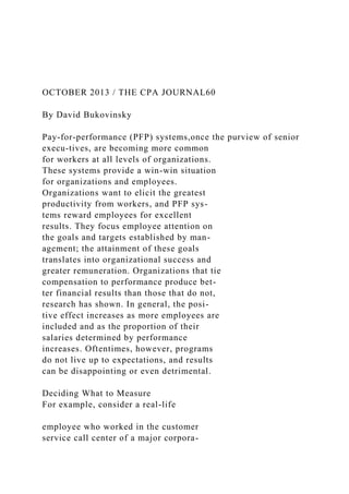 OCTOBER 2013 / THE CPA JOURNAL60
By David Bukovinsky
Pay-for-performance (PFP) systems,once the purview of senior
execu-tives, are becoming more common
for workers at all levels of organizations.
These systems provide a win-win situation
for organizations and employees.
Organizations want to elicit the greatest
productivity from workers, and PFP sys-
tems reward employees for excellent
results. They focus employee attention on
the goals and targets established by man-
agement; the attainment of these goals
translates into organizational success and
greater remuneration. Organizations that tie
compensation to performance produce bet-
ter financial results than those that do not,
research has shown. In general, the posi-
tive effect increases as more employees are
included and as the proportion of their
salaries determined by performance
increases. Oftentimes, however, programs
do not live up to expectations, and results
can be disappointing or even detrimental.
Deciding What to Measure
For example, consider a real-life
employee who worked in the customer
service call center of a major corpora-
 