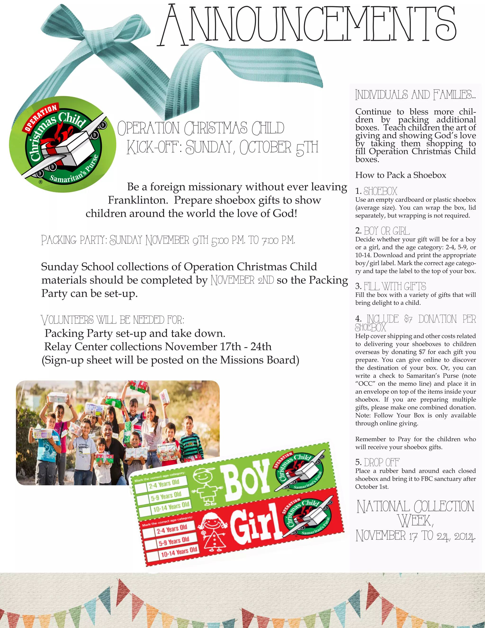 Individuals and Families... 
Continue to bless more children by packing additional boxes. Teach children the art of giving and showing God’s love by taking them shopping to fill Operation Christmas Child boxes. 
How to Pack a Shoebox 
1. SHOEBOX 
Use an empty cardboard or plastic shoebox (average size). You can wrap the box, lid separately, but wrapping is not required. 
2. BOY OR GIRL 
Decide whether your gift will be for a boy or a girl, and the age category: 2-4, 5-9, or 10-14. Download and print the appropriate boy/girl label. Mark the correct age category and tape the label to the top of your box. 
3. FILL WITH GIFTS 
Fill the box with a variety of gifts that will bring delight to a child. 
4. INCLUDE $7 DONATION PER ShoeBOX 
Help cover shipping and other costs related to delivering your shoeboxes to children overseas by donating $7 for each gift you prepare. You can give online to discover the destination of your box. Or, you can write a check to Samaritan’s Purse (note “OCC” on the memo line) and place it in an envelope on top of the items inside your shoebox. If you are preparing multiple gifts, please make one combined donation. Note: Follow Your Box is only available through online giving. 
Remember to Pray for the children who will receive your shoebox gifts. 
5. DROP OFF 
Place a rubber band around each closed shoebox and bring it to FBC sanctuary after October 1st. 
National Collection Week, 
November 17 to 24, 2014. Announcements 
Operation Christmas Child 
Kick-off: Sunday, October 5th 
Be a foreign missionary without ever leaving 
Franklinton. Prepare shoebox gifts to show 
children around the world the love of God! 
Packing party: Sunday November 9th 5:00 p.m. to 7:00 p.m. 
Sunday School collections of Operation Christmas Child 
materials should be completed by November 2nd so the Packing Party can be set-up. 
Volunteers will be needed for: 
Packing Party set-up and take down. 
Relay Center collections November 17th - 24th 
(Sign-up sheet will be posted on the Missions Board) 
10  