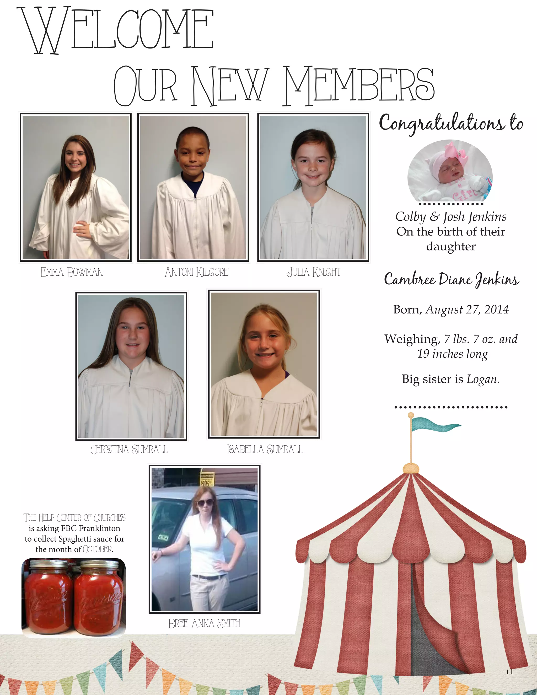 11Julia KnightEmma BowmanAntoni KilgoreIsabella SumrallChristina SumrallWelcome Our New MembersBree Anna Smith 
Congratulations to 
.............. 
Colby & Josh Jenkins 
On the birth of their 
daughter 
Cambree Diane Jenkins 
Born, August 27, 2014 
Weighing, 7 lbs. 7 oz. and 
19 inches long 
Big sister is Logan. 
........................ 
The Help Center of Churches 
is asking FBC Franklinton 
to collect Spaghetti sauce for the month of October.  