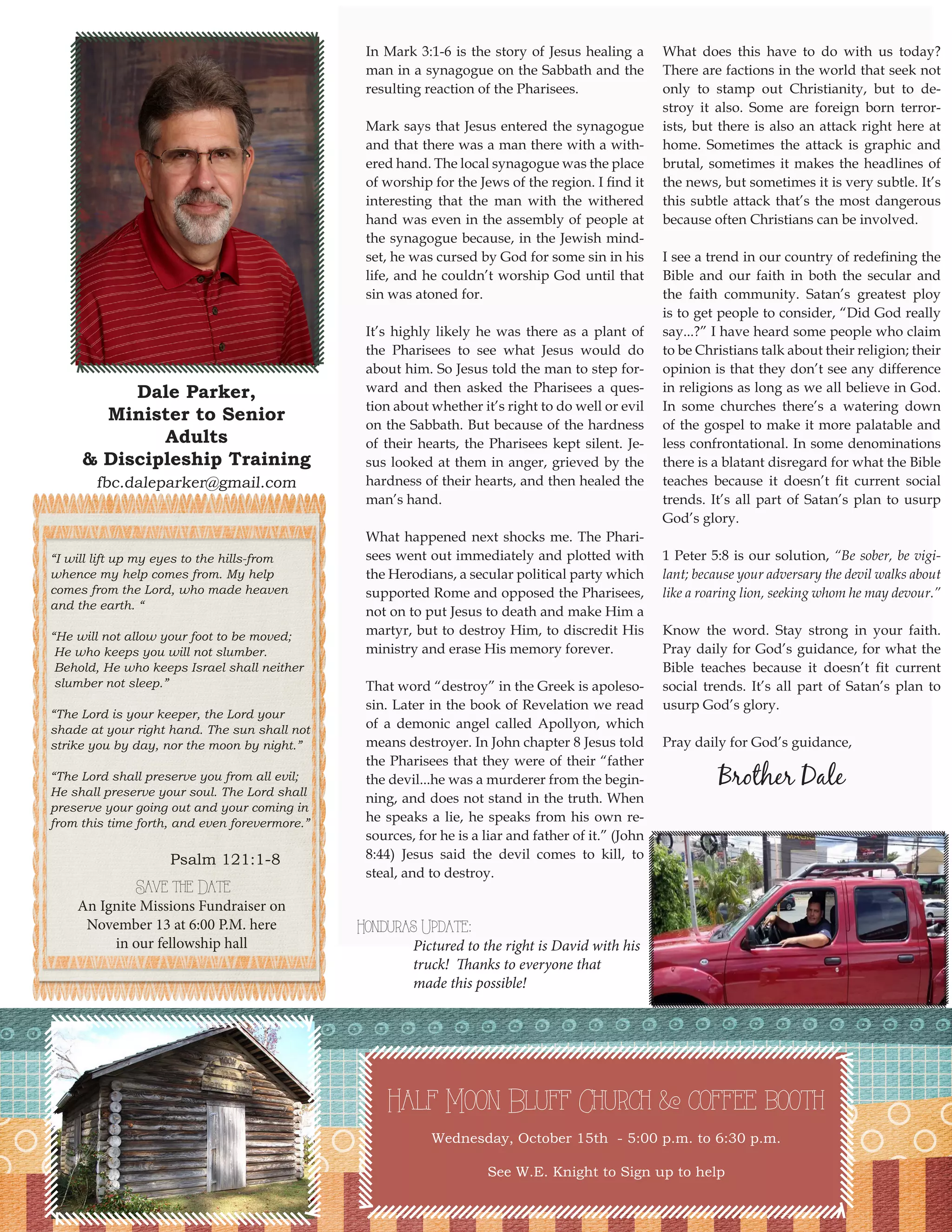 Dale Parker, 
Minister to Senior Adults 
& Discipleship Training 
fbc.daleparker@gmail.com 
3 
In Mark 3:1-6 is the story of Jesus healing a man in a synagogue on the Sabbath and the resulting reaction of the Pharisees. 
Mark says that Jesus entered the synagogue and that there was a man there with a withered hand. The local synagogue was the place of worship for the Jews of the region. I find it interesting that the man with the withered hand was even in the assembly of people at the synagogue because, in the Jewish mindset, he was cursed by God for some sin in his life, and he couldn’t worship God until that sin was atoned for. 
It’s highly likely he was there as a plant of the Pharisees to see what Jesus would do about him. So Jesus told the man to step forward and then asked the Pharisees a question about whether it’s right to do well or evil on the Sabbath. But because of the hardness of their hearts, the Pharisees kept silent. Jesus looked at them in anger, grieved by the hardness of their hearts, and then healed the man’s hand. 
What happened next shocks me. The Pharisees went out immediately and plotted with the Herodians, a secular political party which supported Rome and opposed the Pharisees, not on to put Jesus to death and make Him a martyr, but to destroy Him, to discredit His ministry and erase His memory forever. 
That word “destroy” in the Greek is apolesosin. Later in the book of Revelation we read of a demonic angel called Apollyon, which means destroyer. In John chapter 8 Jesus told the Pharisees that they were of their “father the devil...he was a murderer from the beginning, and does not stand in the truth. When he speaks a lie, he speaks from his own resources, for he is a liar and father of it.” (John 8:44) Jesus said the devil comes to kill, to steal, and to destroy. 
What does this have to do with us today? There are factions in the world that seek not only to stamp out Christianity, but to destroy it also. Some are foreign born terrorists, but there is also an attack right here at home. Sometimes the attack is graphic and brutal, sometimes it makes the headlines of the news, but sometimes it is very subtle. It’s this subtle attack that’s the most dangerous because often Christians can be involved. 
I see a trend in our country of redefining the Bible and our faith in both the secular and the faith community. Satan’s greatest ploy is to get people to consider, “Did God really say...?” I have heard some people who claim to be Christians talk about their religion; their opinion is that they don’t see any difference in religions as long as we all believe in God. In some churches there’s a watering down of the gospel to make it more palatable and less confrontational. In some denominations there is a blatant disregard for what the Bible teaches because it doesn’t fit current social trends. It’s all part of Satan’s plan to usurp God’s glory. 
1 Peter 5:8 is our solution, “Be sober, be vigilant; because your adversary the devil walks about like a roaring lion, seeking whom he may devour.” 
Know the word. Stay strong in your faith. Pray daily for God’s guidance, for what the Bible teaches because it doesn’t fit current social trends. It’s all part of Satan’s plan to usurp God’s glory. 
Pray daily for God’s guidance, 
Brother Dale 
Half Moon Bluff Church & coffee booth 
Wednesday, October 15th - 5:00 p.m. to 6:30 p.m. 
See W.E. Knight to Sign up to help 
“I will lift up my eyes to the hills-from 
whence my help comes from. My help comes from the Lord, who made heaven and the earth. “ 
“He will not allow your foot to be moved; 
He who keeps you will not slumber. 
Behold, He who keeps Israel shall neither 
slumber not sleep.” 
“The Lord is your keeper, the Lord your 
shade at your right hand. The sun shall not strike you by day, nor the moon by night.” 
“The Lord shall preserve you from all evil; 
He shall preserve your soul. The Lord shall 
preserve your going out and your coming in 
from this time forth, and even forevermore.” 
Psalm 121:1-8 
Honduras Update: 
Pictured to the right is David with his truck! Thanks to everyone that made this possible! 
Save the Date 
An Ignite Missions Fundraiser on 
November 13 at 6:00 P.M. here 
in our fellowship hall  