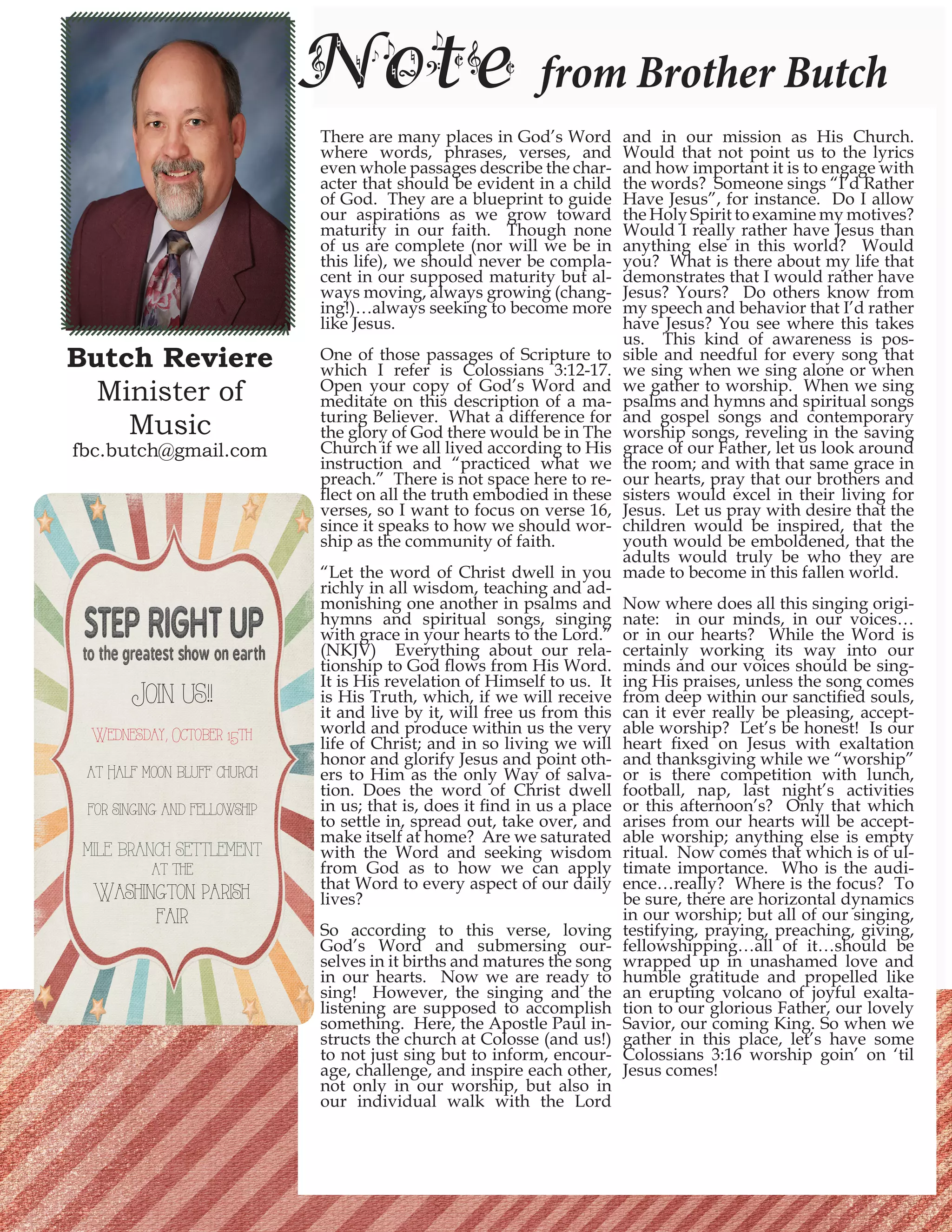 Butch Reviere Minister of 
Music 
fbc.butch@gmail.com 
Note from Brother Butch 
There are many places in God’s Word where words, phrases, verses, and even whole passages describe the character that should be evident in a child of God. They are a blueprint to guide our aspirations as we grow toward maturity in our faith. Though none of us are complete (nor will we be in this life), we should never be complacent in our supposed maturity but always moving, always growing (changing!)… always seeking to become more like Jesus. 
One of those passages of Scripture to which I refer is Colossians 3:12-17. Open your copy of God’s Word and meditate on this description of a maturing Believer. What a difference for the glory of God there would be in The Church if we all lived according to His instruction and “practiced what we preach.” There is not space here to reflect on all the truth embodied in these verses, so I want to focus on verse 16, since it speaks to how we should worship as the community of faith. 
“Let the word of Christ dwell in you richly in all wisdom, teaching and admonishing one another in psalms and hymns and spiritual songs, singing with grace in your hearts to the Lord.” (NKJV) Everything about our relationship to God flows from His Word. It is His revelation of Himself to us. It is His Truth, which, if we will receive it and live by it, will free us from this world and produce within us the very life of Christ; and in so living we will honor and glorify Jesus and point others to Him as the only Way of salvation. Does the word of Christ dwell in us; that is, does it find in us a place to settle in, spread out, take over, and make itself at home? Are we saturated with the Word and seeking wisdom from God as to how we can apply that Word to every aspect of our daily lives? 
So according to this verse, loving God’s Word and submersing ourselves in it births and matures the song in our hearts. Now we are ready to sing! However, the singing and the listening are supposed to accomplish something. Here, the Apostle Paul instructs the church at Colosse (and us!) to not just sing but to inform, encourage, challenge, and inspire each other, not only in our worship, but also in our individual walk with the Lord and in our mission as His Church. Would that not point us to the lyrics and how important it is to engage with the words? Someone sings “I’d Rather Have Jesus”, for instance. Do I allow the Holy Spirit to examine my motives? Would I really rather have Jesus than anything else in this world? Would you? What is there about my life that demonstrates that I would rather have Jesus? Yours? Do others know from my speech and behavior that I’d rather have Jesus? You see where this takes us. This kind of awareness is possible and needful for every song that we sing when we sing alone or when we gather to worship. When we sing psalms and hymns and spiritual songs and gospel songs and contemporary worship songs, reveling in the saving grace of our Father, let us look around the room; and with that same grace in our hearts, pray that our brothers and sisters would excel in their living for Jesus. Let us pray with desire that the children would be inspired, that the youth would be emboldened, that the adults would truly be who they are made to become in this fallen world. 
Now where does all this singing originate: in our minds, in our voices… or in our hearts? While the Word is certainly working its way into our minds and our voices should be singing His praises, unless the song comes from deep within our sanctified souls, can it ever really be pleasing, acceptable worship? Let’s be honest! Is our heart fixed on Jesus with exaltation and thanksgiving while we “worship” or is there competition with lunch, football, nap, last night’s activities or this afternoon’s? Only that which arises from our hearts will be acceptable worship; anything else is empty ritual. Now comes that which is of ultimate importance. Who is the audience… really? Where is the focus? To be sure, there are horizontal dynamics in our worship; but all of our singing, testifying, praying, preaching, giving, fellowshipping…all of it…should be wrapped up in unashamed love and humble gratitude and propelled like an erupting volcano of joyful exaltation to our glorious Father, our lovely Savior, our coming King. So when we gather in this place, let’s have some Colossians 3:16 worship goin’ on ‘til Jesus comes! 
Join us!! 
Wednesday, October 15th 
at Half moon bluff church 
for singing and fellowship 
mile branch settlement 
at the 
Washington parish fair  