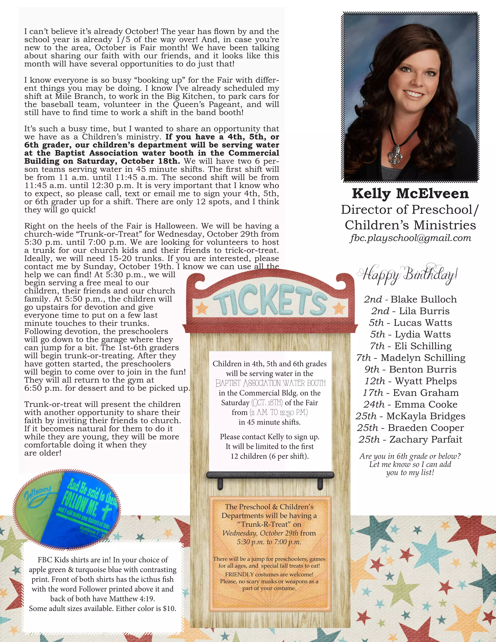 I can’t believe it’s already October! The year has flown by and the school year is already 1/5 of the way over! And, in case you’re new to the area, October is Fair month! We have been talking about sharing our faith with our friends, and it looks like this month will have several opportunities to do just that! 
I know everyone is so busy “booking up” for the Fair with different things you may be doing. I know I’ve already scheduled my shift at Mile Branch, to work in the Big Kitchen, to park cars for the baseball team, volunteer in the Queen’s Pageant, and will still have to find time to work a shift in the band booth! 
It’s such a busy time, but I wanted to share an opportunity that we have as a Children’s ministry. If you have a 4th, 5th, or 6th grader, our children’s department will be serving water at the Baptist Association water booth in the Commercial Building on Saturday, October 18th. We will have two 6 person teams serving water in 45 minute shifts. The first shift will be from 11 a.m. until 11:45 a.m. The second shift will be from 11:45 a.m. until 12:30 p.m. It is very important that I know who to expect, so please call, text or email me to sign your 4th, 5th, or 6th grader up for a shift. There are only 12 spots, and I think they will go quick! 
Right on the heels of the Fair is Halloween. We will be having a church-wide “Trunk-or-Treat” for Wednesday, October 29th from 5:30 p.m. until 7:00 p.m. We are looking for volunteers to host a trunk for our church kids and their friends to trick-or-treat. Ideally, we will need 15-20 trunks. If you are interested, please contact me by Sunday, October 19th. I know we can use all the help we can find! At 5:30 p.m., we will 
begin serving a free meal to our 
children, their friends and our church 
family. At 5:50 p.m., the children will 
go upstairs for devotion and give 
everyone time to put on a few last 
minute touches to their trunks. 
Following devotion, the preschoolers 
will go down to the garage where they 
can jump for a bit. The 1st-6th graders 
will begin trunk-or-treating. After they 
have gotten started, the preschoolers 
will begin to come over to join in the fun! 
They will all return to the gym at 
6:50 p.m. for dessert and to be picked up. 
Trunk-or-treat will present the children 
with another opportunity to share their 
faith by inviting their friends to church. 
If it becomes natural for them to do it 
while they are young, they will be more 
comfortable doing it when they 
are older! 
Kelly McElveen 
Director of Preschool/ Children’s Ministries 
fbc.playschool@gmail.com 
6 
Happy Birthday! 
2nd - Blake Bulloch 
2nd - Lila Burris 
5th - Lucas Watts 
5th - Lydia Watts 
7th - Eli Schilling 
7th - Madelyn Schilling 
9th - Benton Burris 
12th - Wyatt Phelps 
17th - Evan Graham 
24th - Emma Cooke 
25th - McKayla Bridges 
25th - Braeden Cooper 
25th - Zachary Parfait 
Are you in 6th grade or below? Let me know so I can add 
you to my list! 
Children in 4th, 5th and 6th grades will be serving water in the 
Baptist Association water booth 
in the Commercial Bldg. on the 
Saturday (Oct. 18th) of the Fair 
from (11 a.m. to 12:30 p.m.) 
in 45 minute shifts. 
Please contact Kelly to sign up. 
It will be limited to the first 
12 children (6 per shift). 
The Preschool & Children’s 
Departments will be having a “Trunk-R-Treat” on 
Wednesday, October 29th from 
5:30 p.m. to 7:00 p.m. 
There will be a jump for preschoolers, games for all ages, and special fall treats to eat! 
FRIENDLY costumes are welcome! 
Please, no scary masks or weapons as a 
part of your costume. 
FBC Kids shirts are in! In your choice of apple green & turquoise blue with contrasting print. Front of both shirts has the icthus fish with the word Follower printed above it and back of both have Matthew 4:19. 
Some adult sizes available. Either color is $10.  