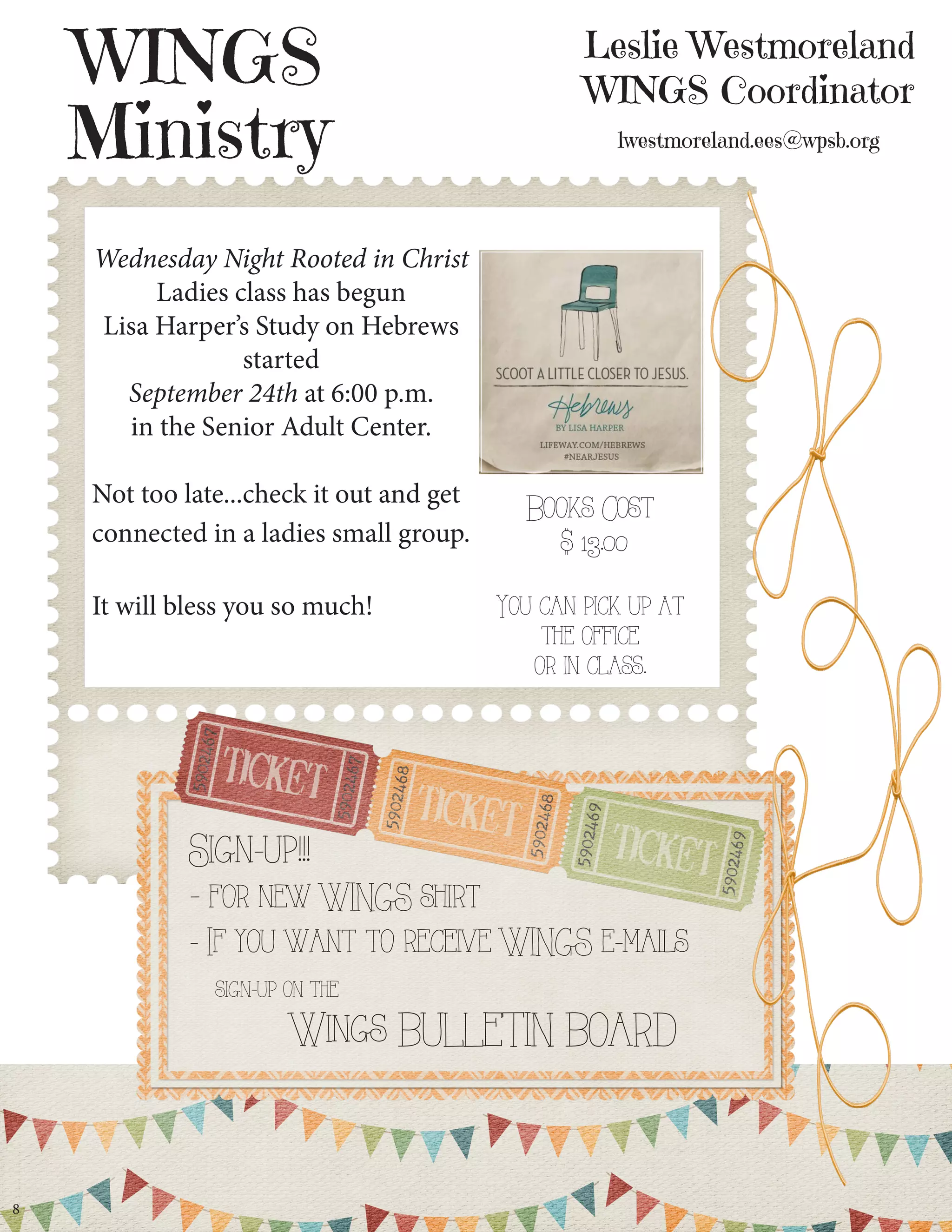 Leslie Westmoreland WINGS Coordinator lwestmoreland.ees@wpsb.org 
WINGS 
Ministry 
8 
Sign-up!!! 
- for new WINGS shirt 
- If you want to receive WINGS e-mails 
sign-up on the 
Wings BULLETIN BOARD 
Wednesday Night Rooted in Christ Ladies class has begun 
Lisa Harper’s Study on Hebrews started 
September 24th at 6:00 p.m. 
in the Senior Adult Center. 
Not too late...check it out and get connected in a ladies small group. 
It will bless you so much! 
Books Cost 
$ 13.00 
You can pick up at the office 
or in class.  