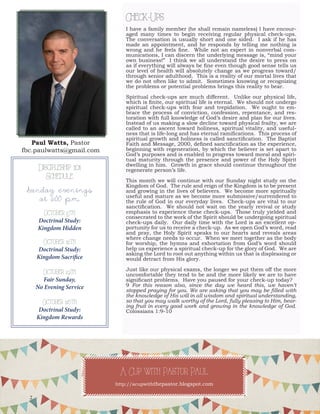 Paul Watts, Pastorfbc.paulwatts@gmail.com 
Check-Ups 
I have a family member (he shall remain nameless) I have encouraged many times to begin receiving regular physical check-ups. The conversation is usually short and one sided. I ask if he has made an appointment, and he responds by telling me nothing is wrong and he feels fine. While not an expert in nonverbal communications, I can discern the underlying message is, “mind your own business!” I think we all understand the desire to press on as if everything will always be fine even though good sense tells us our level of health will absolutely change as we progress toward/ through senior adulthood. This is a reality of our mortal lives that we do not often like to admit. Sometimes knowing or recognizing the problems or potential problems brings this reality to bear. 
Spiritual check-ups are much different. Unlike our physical life, which is finite, our spiritual life is eternal. We should not undergo spiritual check-ups with fear and trepidation. We ought to embrace the process of conviction, confession, repentance, and restoration with full knowledge of God’s desire and plan for our lives. Instead of us making a slow decline toward physical frailty, we are called to an ascent toward holiness, spiritual vitality, and usefulness that is life-long and has eternal ramifications. This process of spiritual growth and holiness is called sanctification. The Baptist Faith and Message, 2000, defined sanctification as the experience, beginning with regeneration, by which the believer is set apart to God’s purposes and is enabled to progress toward moral and spiritual maturity through the presence and power of the Holy Spirit dwelling in him. Growth in grace should continue throughout the regenerate person’s life. 
This month we will continue with our Sunday night study on the Kingdom of God. The rule and reign of the Kingdom is to be present and growing in the lives of believers. We become more spiritually useful and mature as we become more submissive/surrendered to the rule of God in our everyday lives. Check-ups are vital to our sanctification. We should not wait on the yearly revival or study emphasis to experience these check-ups. Those truly yielded and consecrated to the work of the Spirit should be undergoing spiritual check-ups daily. Our daily time with the Lord is an excellent opportunity for us to receive a check-up. As we open God’s word, read and pray, the Holy Spirit speaks to our hearts and reveals areas where change needs to occur. When we meet together as the body for worship, the hymns and exhortation from God’s word should help us experience a spiritual check-up for the glory of God. We are asking the Lord to root out anything within us that is displeasing or would detract from His glory. 
Just like our physical exams, the longer we put them off the more uncomfortable they tend to be and the more likely we are to have significant problems. Have you paused for your check-up today? 
9 For this reason also, since the day we heard this, we haven’t stopped praying for you. We are asking that you may be filled with the knowledge of His will in all wisdom and spiritual understanding, so that you may walk worthy of the Lord, fully pleasing to Him, bearing fruit in every good work and growing in the knowledge of God. Colossians 1:9-10 
Discipleship 101 
Schedule 
Sunday evenings 
at 6:00 p.m. 
October 5th 
Doctrinal Study: 
Kingdom Hidden 
October 12th 
Doctrinal Study: 
Kingdom Sacrifice 
October 19th 
Fair Sunday, 
No Evening Service 
October 26th 
Doctrinal Study: 
Kingdom Rewards 
A Cup with Pastor Paul 
http://acupwiththepastor.blogspot.com 
2  