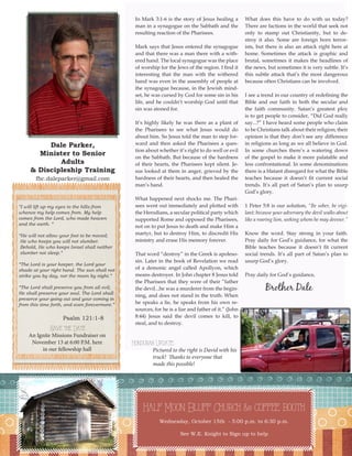 Dale Parker, 
Minister to Senior Adults 
& Discipleship Training 
fbc.daleparker@gmail.com 
3 
In Mark 3:1-6 is the story of Jesus healing a man in a synagogue on the Sabbath and the resulting reaction of the Pharisees. 
Mark says that Jesus entered the synagogue and that there was a man there with a withered hand. The local synagogue was the place of worship for the Jews of the region. I find it interesting that the man with the withered hand was even in the assembly of people at the synagogue because, in the Jewish mindset, he was cursed by God for some sin in his life, and he couldn’t worship God until that sin was atoned for. 
It’s highly likely he was there as a plant of the Pharisees to see what Jesus would do about him. So Jesus told the man to step forward and then asked the Pharisees a question about whether it’s right to do well or evil on the Sabbath. But because of the hardness of their hearts, the Pharisees kept silent. Jesus looked at them in anger, grieved by the hardness of their hearts, and then healed the man’s hand. 
What happened next shocks me. The Pharisees went out immediately and plotted with the Herodians, a secular political party which supported Rome and opposed the Pharisees, not on to put Jesus to death and make Him a martyr, but to destroy Him, to discredit His ministry and erase His memory forever. 
That word “destroy” in the Greek is apolesosin. Later in the book of Revelation we read of a demonic angel called Apollyon, which means destroyer. In John chapter 8 Jesus told the Pharisees that they were of their “father the devil...he was a murderer from the beginning, and does not stand in the truth. When he speaks a lie, he speaks from his own resources, for he is a liar and father of it.” (John 8:44) Jesus said the devil comes to kill, to steal, and to destroy. 
What does this have to do with us today? There are factions in the world that seek not only to stamp out Christianity, but to destroy it also. Some are foreign born terrorists, but there is also an attack right here at home. Sometimes the attack is graphic and brutal, sometimes it makes the headlines of the news, but sometimes it is very subtle. It’s this subtle attack that’s the most dangerous because often Christians can be involved. 
I see a trend in our country of redefining the Bible and our faith in both the secular and the faith community. Satan’s greatest ploy is to get people to consider, “Did God really say...?” I have heard some people who claim to be Christians talk about their religion; their opinion is that they don’t see any difference in religions as long as we all believe in God. In some churches there’s a watering down of the gospel to make it more palatable and less confrontational. In some denominations there is a blatant disregard for what the Bible teaches because it doesn’t fit current social trends. It’s all part of Satan’s plan to usurp God’s glory. 
1 Peter 5:8 is our solution, “Be sober, be vigilant; because your adversary the devil walks about like a roaring lion, seeking whom he may devour.” 
Know the word. Stay strong in your faith. Pray daily for God’s guidance, for what the Bible teaches because it doesn’t fit current social trends. It’s all part of Satan’s plan to usurp God’s glory. 
Pray daily for God’s guidance, 
Brother Dale 
Half Moon Bluff Church & coffee booth 
Wednesday, October 15th - 5:00 p.m. to 6:30 p.m. 
See W.E. Knight to Sign up to help 
“I will lift up my eyes to the hills-from 
whence my help comes from. My help comes from the Lord, who made heaven and the earth. “ 
“He will not allow your foot to be moved; 
He who keeps you will not slumber. 
Behold, He who keeps Israel shall neither 
slumber not sleep.” 
“The Lord is your keeper, the Lord your 
shade at your right hand. The sun shall not strike you by day, nor the moon by night.” 
“The Lord shall preserve you from all evil; 
He shall preserve your soul. The Lord shall 
preserve your going out and your coming in 
from this time forth, and even forevermore.” 
Psalm 121:1-8 
Honduras Update: 
Pictured to the right is David with his truck! Thanks to everyone that made this possible! 
Save the Date 
An Ignite Missions Fundraiser on 
November 13 at 6:00 P.M. here 
in our fellowship hall  