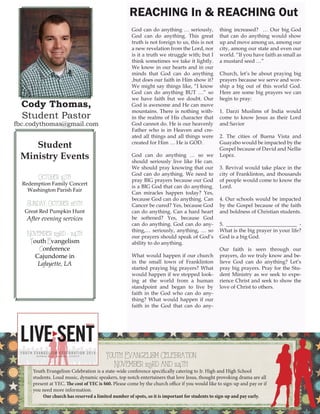 Cody Thomas, Student Pastor 
fbc.codythomas@gmail.com 
God can do anything … seriously, God can do anything. This great truth is not foreign to us, this is not a new revelation from the Lord, nor is it a truth we struggle with; but I think sometimes we take it lightly. We know in our hearts and in our minds that God can do anything ,but does our faith in Him show it? We might say things like, “I know God can do anything BUT …” so we have faith but we doubt. Our God is awesome and He can move mountains. There is nothing within the realms of His character that God cannot do. He is our heavenly Father who is in Heaven and created all things and all things were created for Him … He is GOD. 
God can do anything … so we should seriously live like He can. We should pray knowing that our God can do anything. We need to pray BIG prayers because our God is a BIG God that can do anything. Can miracles happen today? Yes, because God can do anything. Can Cancer be cured? Yes, because God can do anything. Can a hard heart be softened? Yes, because God can do anything. God can do anything,… seriously, anything, … so our prayers should speak of God’s ability to do anything. 
What would happen if our church in the small town of Franklinton started praying big prayers? What would happen if we stopped looking at the world from a human standpoint and began to live by faith in the God who can do anything? What would happen if our faith in the God that can do anything increased? … Our big God that can do anything would show up and move among us, among our city, among our state and even our world. “If you have faith as small as a mustard seed …” 
Church, let’s be about praying big prayers because we serve and worship a big out of this world God. Here are some big prayers we can begin to pray: 
1. Darzi Muslims of India would come to know Jesus as their Lord and Savior 
2. The cities of Buena Vista and Guayabo would be impacted by the Gospel because of David and Nellie Lopez. 
3. Revival would take place in the city of Franklinton, and thousands of people would come to know the Lord. 
4. Our schools would be impacted by the Gospel because of the faith and boldness of Christian students. 
5. ___________________________ - What is the big prayer in your life? God is a big God. 
Our faith is seen through our prayers, do we truly know and believe God can do anything? Let’s pray big prayers. Pray for the Student Ministry as we seek to experience Christ and seek to show the love of Christ to others. 
REACHING In & REACHING Out 
Student 
Ministry Events 
October 15th 
Redemption Family Concert 
Washington Parish Fair 
Sunday, October 26th 
Great Red Pumpkin Hunt 
After evening services 
November 23rd - 24th 
Youth Evangelism 
Conference 
Cajundome in 
Lafayette, LA 
4 
Youth Evangelism Celebration 
November 23rd and 24th 
Youth Evangelism Celebration is a state-wide conference specifically catering to Jr. High and High School 
students. Loud music, dynamic speakers, top notch entertainers that love Jesus, thought provoking drama are all present at YEC. The cost of YEC is $60. Please come by the church office if you would like to sign-up and pay or if you need more information. 
Our church has reserved a limited number of spots, so it is important for students to sign-up and pay early.  