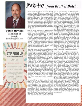 Butch Reviere Minister of 
Music 
fbc.butch@gmail.com 
Note from Brother Butch 
There are many places in God’s Word where words, phrases, verses, and even whole passages describe the character that should be evident in a child of God. They are a blueprint to guide our aspirations as we grow toward maturity in our faith. Though none of us are complete (nor will we be in this life), we should never be complacent in our supposed maturity but always moving, always growing (changing!)… always seeking to become more like Jesus. 
One of those passages of Scripture to which I refer is Colossians 3:12-17. Open your copy of God’s Word and meditate on this description of a maturing Believer. What a difference for the glory of God there would be in The Church if we all lived according to His instruction and “practiced what we preach.” There is not space here to reflect on all the truth embodied in these verses, so I want to focus on verse 16, since it speaks to how we should worship as the community of faith. 
“Let the word of Christ dwell in you richly in all wisdom, teaching and admonishing one another in psalms and hymns and spiritual songs, singing with grace in your hearts to the Lord.” (NKJV) Everything about our relationship to God flows from His Word. It is His revelation of Himself to us. It is His Truth, which, if we will receive it and live by it, will free us from this world and produce within us the very life of Christ; and in so living we will honor and glorify Jesus and point others to Him as the only Way of salvation. Does the word of Christ dwell in us; that is, does it find in us a place to settle in, spread out, take over, and make itself at home? Are we saturated with the Word and seeking wisdom from God as to how we can apply that Word to every aspect of our daily lives? 
So according to this verse, loving God’s Word and submersing ourselves in it births and matures the song in our hearts. Now we are ready to sing! However, the singing and the listening are supposed to accomplish something. Here, the Apostle Paul instructs the church at Colosse (and us!) to not just sing but to inform, encourage, challenge, and inspire each other, not only in our worship, but also in our individual walk with the Lord and in our mission as His Church. Would that not point us to the lyrics and how important it is to engage with the words? Someone sings “I’d Rather Have Jesus”, for instance. Do I allow the Holy Spirit to examine my motives? Would I really rather have Jesus than anything else in this world? Would you? What is there about my life that demonstrates that I would rather have Jesus? Yours? Do others know from my speech and behavior that I’d rather have Jesus? You see where this takes us. This kind of awareness is possible and needful for every song that we sing when we sing alone or when we gather to worship. When we sing psalms and hymns and spiritual songs and gospel songs and contemporary worship songs, reveling in the saving grace of our Father, let us look around the room; and with that same grace in our hearts, pray that our brothers and sisters would excel in their living for Jesus. Let us pray with desire that the children would be inspired, that the youth would be emboldened, that the adults would truly be who they are made to become in this fallen world. 
Now where does all this singing originate: in our minds, in our voices… or in our hearts? While the Word is certainly working its way into our minds and our voices should be singing His praises, unless the song comes from deep within our sanctified souls, can it ever really be pleasing, acceptable worship? Let’s be honest! Is our heart fixed on Jesus with exaltation and thanksgiving while we “worship” or is there competition with lunch, football, nap, last night’s activities or this afternoon’s? Only that which arises from our hearts will be acceptable worship; anything else is empty ritual. Now comes that which is of ultimate importance. Who is the audience… really? Where is the focus? To be sure, there are horizontal dynamics in our worship; but all of our singing, testifying, praying, preaching, giving, fellowshipping…all of it…should be wrapped up in unashamed love and humble gratitude and propelled like an erupting volcano of joyful exaltation to our glorious Father, our lovely Savior, our coming King. So when we gather in this place, let’s have some Colossians 3:16 worship goin’ on ‘til Jesus comes! 
Join us!! 
Wednesday, October 15th 
at Half moon bluff church 
for singing and fellowship 
mile branch settlement 
at the 
Washington parish fair  