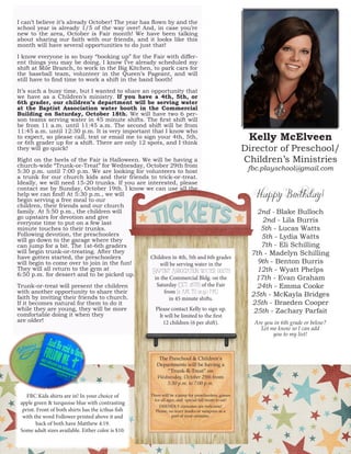 I can’t believe it’s already October! The year has flown by and the school year is already 1/5 of the way over! And, in case you’re new to the area, October is Fair month! We have been talking about sharing our faith with our friends, and it looks like this month will have several opportunities to do just that! 
I know everyone is so busy “booking up” for the Fair with different things you may be doing. I know I’ve already scheduled my shift at Mile Branch, to work in the Big Kitchen, to park cars for the baseball team, volunteer in the Queen’s Pageant, and will still have to find time to work a shift in the band booth! 
It’s such a busy time, but I wanted to share an opportunity that we have as a Children’s ministry. If you have a 4th, 5th, or 6th grader, our children’s department will be serving water at the Baptist Association water booth in the Commercial Building on Saturday, October 18th. We will have two 6 person teams serving water in 45 minute shifts. The first shift will be from 11 a.m. until 11:45 a.m. The second shift will be from 11:45 a.m. until 12:30 p.m. It is very important that I know who to expect, so please call, text or email me to sign your 4th, 5th, or 6th grader up for a shift. There are only 12 spots, and I think they will go quick! 
Right on the heels of the Fair is Halloween. We will be having a church-wide “Trunk-or-Treat” for Wednesday, October 29th from 5:30 p.m. until 7:00 p.m. We are looking for volunteers to host a trunk for our church kids and their friends to trick-or-treat. Ideally, we will need 15-20 trunks. If you are interested, please contact me by Sunday, October 19th. I know we can use all the help we can find! At 5:30 p.m., we will 
begin serving a free meal to our 
children, their friends and our church 
family. At 5:50 p.m., the children will 
go upstairs for devotion and give 
everyone time to put on a few last 
minute touches to their trunks. 
Following devotion, the preschoolers 
will go down to the garage where they 
can jump for a bit. The 1st-6th graders 
will begin trunk-or-treating. After they 
have gotten started, the preschoolers 
will begin to come over to join in the fun! 
They will all return to the gym at 
6:50 p.m. for dessert and to be picked up. 
Trunk-or-treat will present the children 
with another opportunity to share their 
faith by inviting their friends to church. 
If it becomes natural for them to do it 
while they are young, they will be more 
comfortable doing it when they 
are older! 
Kelly McElveen 
Director of Preschool/ Children’s Ministries 
fbc.playschool@gmail.com 
6 
Happy Birthday! 
2nd - Blake Bulloch 
2nd - Lila Burris 
5th - Lucas Watts 
5th - Lydia Watts 
7th - Eli Schilling 
7th - Madelyn Schilling 
9th - Benton Burris 
12th - Wyatt Phelps 
17th - Evan Graham 
24th - Emma Cooke 
25th - McKayla Bridges 
25th - Braeden Cooper 
25th - Zachary Parfait 
Are you in 6th grade or below? Let me know so I can add 
you to my list! 
Children in 4th, 5th and 6th grades will be serving water in the 
Baptist Association water booth 
in the Commercial Bldg. on the 
Saturday (Oct. 18th) of the Fair 
from (11 a.m. to 12:30 p.m.) 
in 45 minute shifts. 
Please contact Kelly to sign up. 
It will be limited to the first 
12 children (6 per shift). 
The Preschool & Children’s 
Departments will be having a “Trunk-R-Treat” on 
Wednesday, October 29th from 
5:30 p.m. to 7:00 p.m. 
There will be a jump for preschoolers, games for all ages, and special fall treats to eat! 
FRIENDLY costumes are welcome! 
Please, no scary masks or weapons as a 
part of your costume. 
FBC Kids shirts are in! In your choice of apple green & turquoise blue with contrasting print. Front of both shirts has the icthus fish with the word Follower printed above it and back of both have Matthew 4:19. 
Some adult sizes available. Either color is $10.  