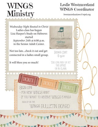 Leslie Westmoreland WINGS Coordinator lwestmoreland.ees@wpsb.org 
WINGS 
Ministry 
8 
Sign-up!!! 
- for new WINGS shirt 
- If you want to receive WINGS e-mails 
sign-up on the 
Wings BULLETIN BOARD 
Wednesday Night Rooted in Christ Ladies class has begun 
Lisa Harper’s Study on Hebrews started 
September 24th at 6:00 p.m. 
in the Senior Adult Center. 
Not too late...check it out and get connected in a ladies small group. 
It will bless you so much! 
Books Cost 
$ 13.00 
You can pick up at the office 
or in class.  