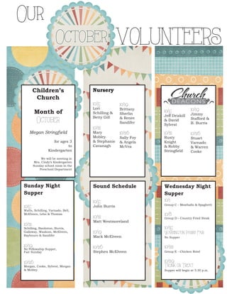 Children’s Church 
Month of October 
Megan Stringfield 
for ages 3 
to 
Kindergarten 
We will be meeting in 
Mrs. Cindy’s Kindergarten 
Sunday school room in the 
Preschool Department 
Nursery 
10/5 Lori Schilling & Betty Gill 
10/12 
Mary Mobley 
& Stephanie Cavanagh 
10/19 
Brittany Sherlin & Renee Sandifer 
10/26 
Sally Foy & Angela McVea 
Sunday Night 
Supper 
10/5 
Watts, Schilling, Varnado, Bell, McElveen, Lebo & Thomas 
10/12 
Schilling, Bankston, Burris, Galloway, Waskom, McElveen, Raybourn & Sandifer 
10/19 
No Fellowship Supper, 
Fair Sunday 
10/26 
Morgan, Cooke, Sylvest, Morgan & Mobley 
10/5 Jeff Driskill & David Sylvest 
10/12 
Rusty Knight & Robby Stringfield 
10/19 
Jimmy Stafford & B. Burris 
10/26 
Stuart Varnado & Warren Cooke 
Sound Schedule 
10/5 
John Burris 
10/12 
Matt Westmoreland 
10/19 
Mack McElveen 
10/26 
Stephen McElveen 
Wednesday Night 
Supper 
10/1 
Group C - Meatballs & Spaghetti 
10/8 
Group D - Country Fried Steak 
10/15 
Washington Parish Fair 
No Supper 
10/22 
Group E - Chicken Rotel 
10/29 
Trunk or Treat 
Supper will begin at 5:30 p.m. 
9Our 
October VOLUNTEERS 
 