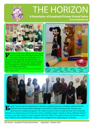 THE HORIZON 
Volume 3 | Issue 1 
A Newsletter of Assafwah Private School Sohar 
F 
irst day of school. The feeling on the first day of 
school is always filled with mixed emotions and 
excitement. Meeting new friends gives every-one 
a new meaning of hope and opportunities. To 
see old and new teachers for the first time after a long 
holiday is a cheerful occasion where students obtain 
new knowledge that will help them understand and 
appreciate things around them. 
“Education is the most powerful weapon which you can use to change the 
world.” - Nelson Mandela 
www.assafwah.net 
اختتام فعاليات إسبوع إستقبال الطلاب بيوم ترفيهي 
.. للطلاب بمشاركة بعض الشخصيات الكرتونية 
.. متمنين عاماً دراسياً موفقاً لأبنائنا الطلبه* 
E 
The Horizon - Assafwah Private School Sohar September - October 2014 
September -October | 2014 
nglish Teachers got the opportunity to attend an excellent interactive workshop conducted by Ms. 
Sumbella Khan, Educational Consultant in the Gulf for Oxford University Press. She gave new 
ideas based on making learning fun. The session focused on how to make the most out of Assafwah 
School’s new oxford resources for their KG section. Sumbella supports schools in Oman with their Oxford 
resources, and will continue to assist Assafwah with their efforts. The teachers learnt a lot from her experi-ence. 
Thanks to Ms. Sumbella Khan. Thanks to the management for organizing the workshop. 
 