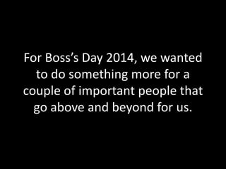 For Boss’s Day 2014, we wanted 
to do something more for a 
couple of important people that 
go above and beyond for us. 
 