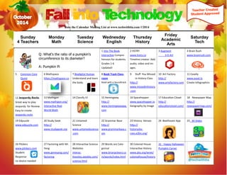 Sunday 
4 Teachers 
Monday 
Math 
Tuesday 
Science 
Wednesday 
English 
Thursday 
History 
Friday 
Academic 
Arts 
Saturday 
Tech 
1 Into The Book 
Interactive Compre- hension for students. 
Grades 1-6 
Updated! 
2 HSTRY 
www.hstry.co 
Timeline creator. Add audio, video and im- ages. 
3 Augment 
3-D Art 
4 Brain Rush 
www.brainrush.com 
5 Common Core Quest 
6 Mathspace 
https://mathspace.co 
7 Biodigital Human 
Understand and learn the body. 
8 Book Track Class- room 
Read with a Soundtrack 
9 Stuff You Missed in History Class 
http:// www.missedinhistory.com 
10 Art Factory 
http:// www.artyfactory.com 
11 Easelly 
www.easel.ly 
Create Infographics 
12 Jeopardy.Rocks 
Great way to play Jeopardy for Review. Easy to create. 
Jeopardy.rocks 
13 Mathigon 
www.mathigon.org/ 
Interactive Real World Math 
14 Classify It! 
15 Hemingway 
http:// www.hemingwayapp. com 
16 Spacehopper 
www.spacehopper.io 
Geography by Image 
17 Education Closet 
http:// educationcloset.com/ 
18 Newspaper Map 
http:// newspapermap.com/ 
19 Edpuzzle 
www.edpuzzle.com 
20 Study Geek 
http:// www.studygeek.org 
21 Untamed 
Science 
www.untamedscience.com 
22 Grammar Base 
http:// www.grammarbase.com 
23 History Heroes 
http:// historyshe- roes.e2bn.org/ 
24 Beethoven App 
25 30 Slides 
26 Plickers 
www.plickers.com 
Student 
Response 
no device needed 
27 Factoring with Mr. Yeng 
www.geneyang.com/ factoring 
28 Interactive Science 
Websites 
interac- tivesites.weebly.com/ science.html 
29 Words are Cate- gorical 
www.brianpcleary.com/words/index.html 
30 Colonial House 
Interactive History 
www.pbs.org/wnet/ colonialhouse/history 
31 Happy Halloween 
Pumpkin Carver 
Fall into Technology 
Q: What's the ratio of a pumpkin's circumference to its diameter? 
A: Pumpkin Pi 
Join the Calendar Mailing List at www.techwithtia.com ©2014 
