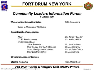 FORT DRUM NEW YORK 
COL Gary Rosenberg/IMDR-ZA/ (315)-772-5501/ gary.a.rosenberg.mil@mail.mil 
1 of 44 
Fort Drum – Home of America’s Light Infantry Division 
1 October 2014 
Community Leaders Information Forum 
1 October 2014 
Welcome/Administrative Notes COL Rosenberg 
Dates to Remember Highlights 
Guest Speaker/Presentation 
AFAP Ms. Tammy Leeder 
CYSS Fee Increases Ms. Karin Sikirica 
Winter Operations Snow Removal Mr. Jim Corriveau 
Post Delays and Early Release Mr. Joe Margrey 
School Delays and Closures Ms. Michele Carlton 
Cold Weather Safety Mr. John Drozd 
Directorate/Agency Updates 
Closing Remarks COL Rosenberg 
 
