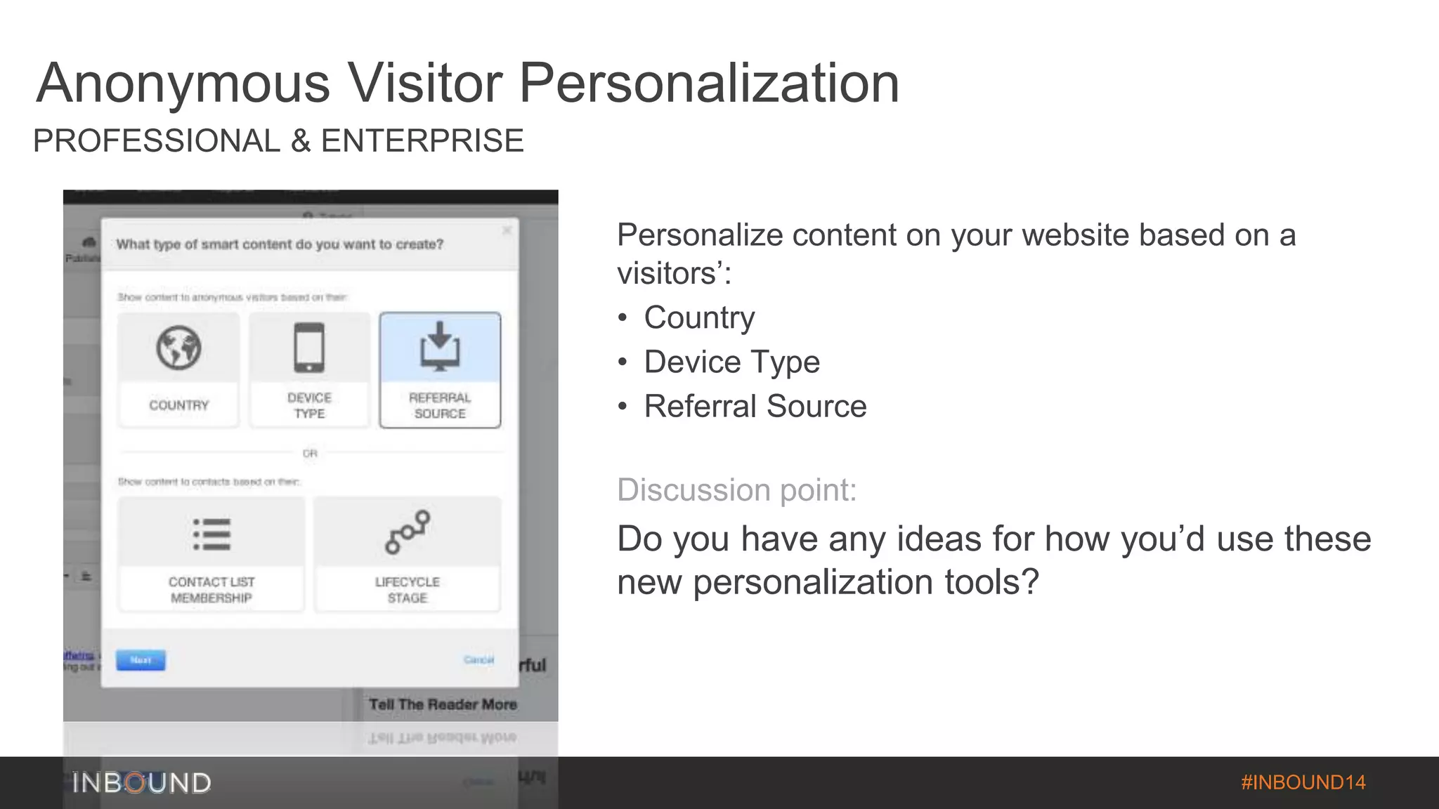#INBOUND14 
Anonymous Visitor Personalization 
PROFESSIONAL & ENTERPRISE 
Personalize content on your website based on a 
visitors’: 
• Country 
• Device Type 
• Referral Source 
Discussion point: 
Do you have any ideas for how you’d use these 
new personalization tools? 
 