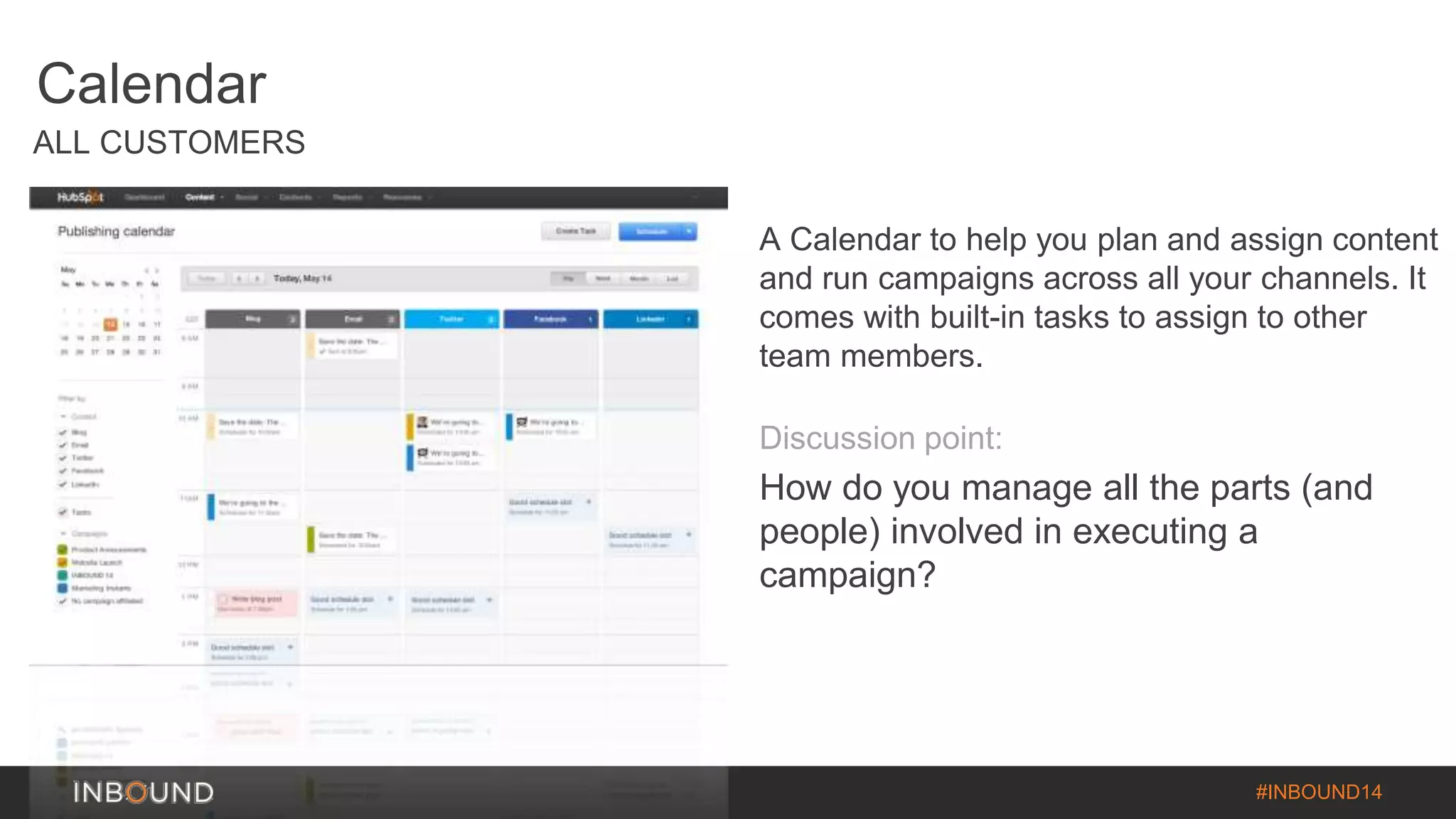 #INBOUND14 
Calendar 
ALL CUSTOMERS 
A Calendar to help you plan and assign content 
and run campaigns across all your channels. It 
comes with built-in tasks to assign to other 
team members. 
Discussion point: 
How do you manage all the parts (and 
people) involved in executing a 
campaign? 
 