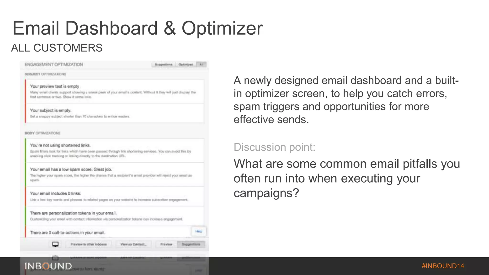 #INBOUND14 
Email Dashboard & Optimizer 
ALL CUSTOMERS 
A newly designed email dashboard and a built-in 
optimizer screen, to help you catch errors, 
spam triggers and opportunities for more 
effective sends. 
Discussion point: 
What are some common email pitfalls you 
often run into when executing your 
campaigns? 
 