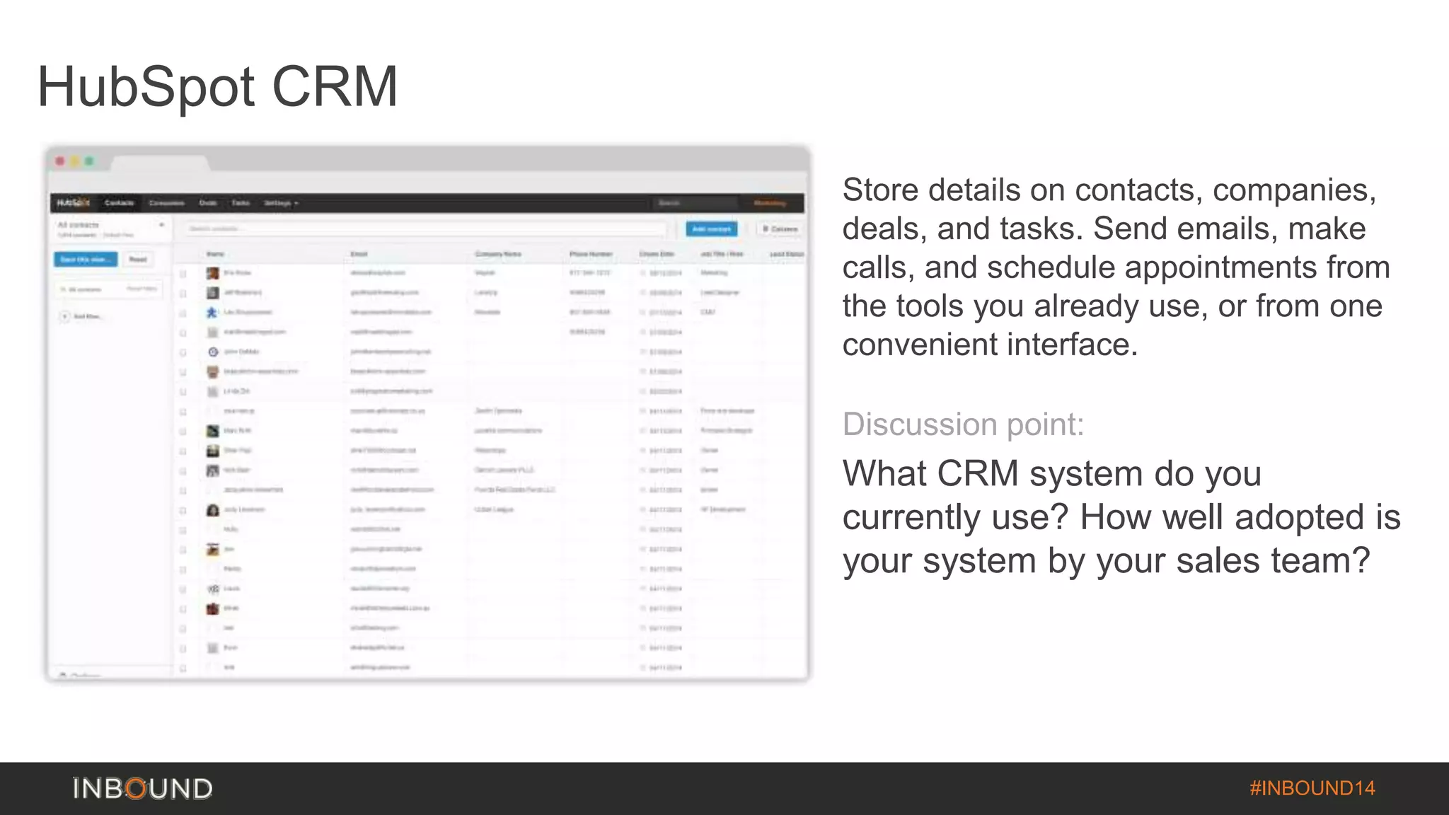 #INBOUND14 
HubSpot CRM 
Store details on contacts, companies, 
deals, and tasks. Send emails, make 
calls, and schedule appointments from 
the tools you already use, or from one 
convenient interface. 
Discussion point: 
What CRM system do you 
currently use? How well adopted is 
your system by your sales team? 
 