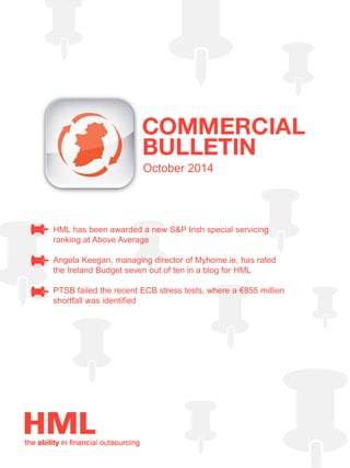 October 2014 
HML has been awarded a new S&P Irish special servicing ranking at Above Average 
Angela Keegan, managing director of Myhome.ie, has rated the Ireland Budget seven out of ten in a blog for HML 
PTSB failed the recent ECB stress tests, where a €855 million shortfall was identified 
 