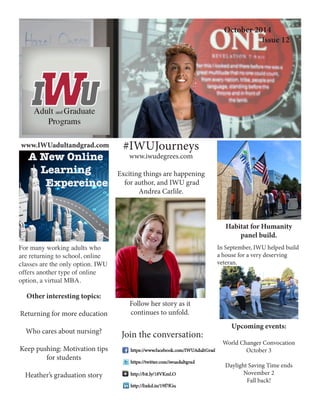 Creating an Effective Workspace 
Indiana Wesleyan University 
Adult and Graduate Programs 
Join the conversation: 
www.IWUadultandgrad.com 
#IWUJourneys 
www.iwudegrees.com 
Exciting things are happening 
for author, and IWU grad Andrea Carlile. 
October 2014 
Issue 12 
For many working adults who are returning to school, online classes are the only option. IWU offers another type of online option, a virtual MBA. 
Other interesting topics: 
Returning for more education 
Who cares about nursing? 
Keep pushing: Motivation tips for students 
Heather’s graduation story 
Habitat for Humanity 
panel build. 
In September, IWU helped build a house for a very deserving veteran. 
Upcoming events: 
World Changer Convocation 
October 3 
Daylight Saving Time ends 
November 2 
Fall back! 
Follow her story as it 
continues to unfold. 