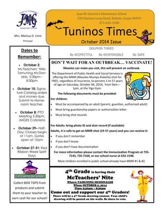 Tuninos Times
Juan M. Guerrero Elementary School
520 Harmon Loop Road, Dededo, Guam 96929
671-632-1540
October 2014 Issue
DOLPHIN THREE:
Be RESPECTFUL Be RESPONSIBLE Be SAFE
Mrs. Melissa D. Limo
Principal
Dates to
Remember:
 October 2:
McTeachers’ Nite;
Tamuning McDon-
alds, 5:30pm -
8:30pm
 October 10: Signa-
ture Catalog orders
and money due.
Submit to Home-
room teacher.
 October 8: PTO
Meeting 5:30pm,
JMGES Cafeteria
 October 29– Half-
Day; Classes begin
at 11am, Gates
open at 10am
 October 27-31: Red
Ribbon Week Spirit
Days
4th Grade is having their
McTeachers’ Nite
Where: TAMUNING MCDONALDS
When: OCTOBER 2, 2014
Time: 5:30pm – 8:30pm
Come out and support our 4th Graders!
There will be a 4th Grade drawing contest. Your child’s
drawing will be posted on the walls. Be there to vote.
DON’T WAIT FOR AN OUTBREAK… VACCINATE!
Measles can make you sick, this will prevent an outbreak.
The Department of Public Health and Social Services is
offering the MMR (Measles Mumps Rubella) shot for
FREE, regardless of insurance, to persons 1 to 57 years
of age on Saturday, October 04, 2014, from 9am—
1pm, at the Yigo Gym.
The following documents must be provided:
For children:
 Must be accompanied by an adult (parent, guardian, authorized adult)
 Must bring guardianship papers or authorization letter
 Must bring shot records
For Adults: bring photo ID and shot record (if available)
Adults, it is safe to get an MMR shot (19-57 years) and you can receive it:
 If you don't remember
 If you don't know
 If you don't have documentation
For more information please contact the Immunization Program at 735-
7143, 735-7160, or our school nurse at 632-1540.
Most children enrolled in public school already have MMR #1 & #2.
Collect BOX TOPS from
products and submit
them to your teacher to
earn cash for our school!
 