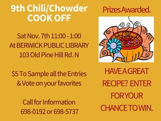 9th Chili/Chowder
COOK OFF
Sat Nov.7th 11:00-1:00
At BERWICK PUBLIC LIBRARY
103Old Pine Hill Rd.N
$5To Sample all the Entries
&Vote on your favorites
Call for Information
698-0192or 698-5737
PrizesAwarded.
HAVEAGREAT
RECIPE?ENTER
FORYOUR
CHANCETOWIN.
 
