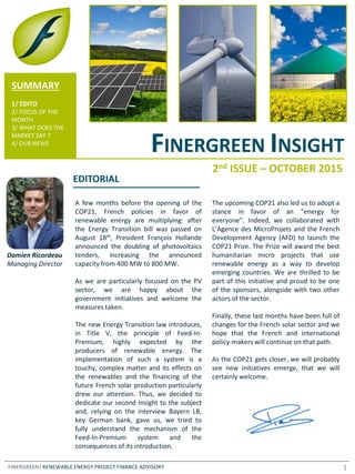 FINERGREEN INSIGHT
FINERGREEN| RENEWABLE ENERGY PROJECT FINANCE ADVISORY
SUMMARY
1/ EDITO
2/ FOCUS OF THE
MONTH
3/ WHAT DOES THE
MARKET SAY ?
4/ OUR NEWS
A few months before the opening of the
COP21, French policies in favor of
renewable energy are multiplying: after
the Energy Transition bill was passed on
August 18th, President François Hollande
announced the doubling of photovoltaics
tenders, increasing the announced
capacity from 400 MW to 800 MW.
As we are particularly focused on the PV
sector, we are happy about the
government initiatives and welcome the
measures taken.
The new Energy Transition law introduces,
in Title V, the principle of Feed-In-
Premium, highly expected by the
producers of renewable energy. The
implementation of such a system is a
touchy, complex matter and its effects on
the renewables and the financing of the
future French solar production particularly
drew our attention. Thus, we decided to
dedicate our second Insight to the subject
and, relying on the interview Bayern LB,
key German bank, gave us, we tried to
fully understand the mechanism of the
Feed-In-Premium system and the
consequences of its introduction.
The upcoming COP21 also led us to adopt a
stance in favor of an “energy for
everyone”. Indeed, we collaborated with
L’Agence des MicroProjets and the French
Development Agency (AFD) to launch the
COP21 Prize. The Prize will award the best
humanitarian micro projects that use
renewable energy as a way to develop
emerging countries. We are thrilled to be
part of this initiative and proud to be one
of the sponsors, alongside with two other
actors of the sector.
Finally, these last months have been full of
changes for the French solar sector and we
hope that the French and international
policy-makers will continue on that path.
As the COP21 gets closer, we will probably
see new initiatives emerge, that we will
certainly welcome.
Damien Ricordeau
Managing Director
2nd ISSUE – OCTOBER 2015
EDITORIAL
1
 