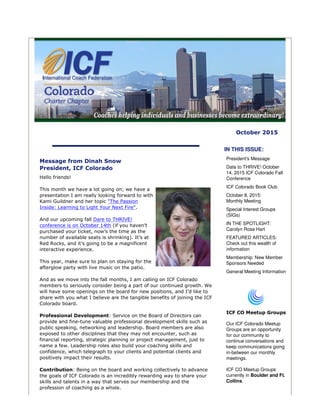 October 2015
Message from Dinah Snow
President, ICF Colorado
Hello friends!
This month we have a lot going on; we have a
presentation I am really looking forward to with
Kami Guildner and her topic "The Passion
Inside: Learning to Light Your Next Fire".
And our upcoming fall Dare to THRIVE!
conference is on October 14th (if you haven’t
purchased your ticket, now’s the time as the
number of available seats is shrinking). It’s at
Red Rocks, and it’s going to be a magnificent
interactive experience.
This year, make sure to plan on staying for the
afterglow party with live music on the patio.
And as we move into the fall months, I am calling on ICF Colorado
members to seriously consider being a part of our continued growth. We
will have some openings on the board for new positions, and I’d like to
share with you what I believe are the tangible benefits of joining the ICF
Colorado board.
Professional Development: Service on the Board of Directors can
provide and fine-tune valuable professional development skills such as
public speaking, networking and leadership. Board members are also
exposed to other disciplines that they may not encounter, such as
financial reporting, strategic planning or project management, just to
name a few. Leadership roles also build your coaching skills and
confidence, which telegraph to your clients and potential clients and
positively impact their results.
Contribution: Being on the board and working collectively to advance
the goals of ICF Colorado is an incredibly rewarding way to share your
skills and talents in a way that serves our membership and the
profession of coaching as a whole.
IN THIS ISSUE:
President's Message
Date to THRIVE! October
14, 2015 ICF Colorado Fall
Conference
ICF Colorado Book Club
October 8, 2015:
Monthly Meeting
Special Interest Groups
(SIGs)
IN THE SPOTLIGHT:
Carolyn Rose Hart
FEATURED ARTICLES:
Check out this wealth of
information
Membership: New Member
Sponsors Needed
General Meeting Information
ICF CO Meetup Groups
Our ICF Colorado Meetup
Groups are an opportunity
for our community to
continue conversations and
keep communications going
in-between our monthly
meetings.
ICF CO Meetup Groups
currently in Boulder and Ft.
Collins.
 