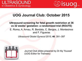 UOG Journal Club: October 2015
Ultrasound screening for fetal growth restriction at 36
vs 32 weeks’ gestation: a randomized trial (ROUTE)
E. Roma, A. Arnau, R. Berdala, C. Bergos, J. Montesinos
and F. Figueras
Ultrasound Obstet Gynecol 2015; 46: 391–397
Journal Club slides prepared by Dr Aly Youssef
(UOG Editor for Trainees)
 