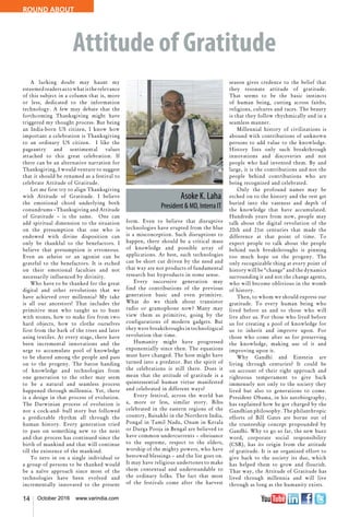 14 October 2016 www.varindia.com
ROUND ABOUT
Attitude of Gratitude
A lurking doubt may haunt my
esteemedreadersastowhatistherelevance
of this subject in a column that is, more
or less, dedicated to the information
technology. A few may debate that the
forthcoming Thanksgiving might have
triggered my thought process. But being
an India-born US citizen, I know how
important a celebration is Thanksgiving
to an ordinary US citizen. I like the
pageantry and sentimental values
attached to this great celebration. If
there can be an alternative narration for
Thanksgiving, I would venture to suggest
that it should be renamed as a festival to
celebrate Attitude of Gratitude.
Let me first try to align Thanksgiving
with Attitude of Gratitude. I believe
the emotional chord underlying both
conundrums –Thanksgiving and Attitude
of Gratitude – is the same. One can
add spiritual dimension to the situation
on the presumption that one who is
endowed with divine disposition can
only be thankful to the benefactors. I
believe that presumption is erroneous.
Even an atheist or an agonist can be
grateful to the benefactors. It is etched
on their emotional faculties and not
necessarily influenced by divinity.
Who have to be thanked for the great
digital and other revolutions that we
have achieved over millennia? My take
is all our ancestors! That includes the
primitive man who taught us to hunt
with stones, how to make fire from two
hard objects, how to clothe ourselves
first from the bark of the trees and later
using textiles. At every stage, there have
been incremental innovations and the
urge to accumulate pool of knowledge
to be shared among the people and pass
on to the progeny. The baton handing
of knowledge and technologies from
one generation to the other may seem
to be a natural and seamless process
happened through millennia. Yet, there
is a design in that process of evolution.
The Darwinian process of evolution is
not a cock-and- bull story but followed
a predictable rhythm all through the
human history. Every generation tried
to pass on something new to the next
and that process has continued since the
birth of mankind and that will continue
till the existence of the mankind.
To zero in on a single individual or
a group of persons to be thanked would
be a naïve approach since most of the
technologies have been evolved and
incrementally innovated to the present
form. Even to believe that disruptive
technologies have erupted from the blue
is a misconception. Such disruptions to
happen, there should be a critical mass
of knowledge and possible array of
applications. At best, such technologies
can be short cut driven by the need and
that way are not products of fundamental
research but byproducts in some sense.
Every successive generation may
find the contributions of the previous
generation basic and even primitive.
What do we think about transistor
radio or gramophone now? Many may
view them as primitive, going by the
configurations of modern gadgets. But
they were breakthroughs in technological
revolution that time.
Humanity might have progressed
exponentially since then. The equations
must have changed. The host might have
turned into a predator. But the spirit of
the celebrations is still there. Does it
mean that the attitude of gratitude is a
quintessential human virtue manifested
and celebrated in different ways?
Every festival, across the world has
a, more or less, similar story. Bihu
celebrated in the eastern regions of the
country, Baisakhi in the Northern India,
Pongal in Tamil Nadu, Onam in Kerala
or Durga Pooja in Bengal are believed to
have common undercurrents – obeisance
to the supreme, respect to the elders,
worship of the mighty powers, who have
bestowed blessings – and the list goes on.
It may have religious undertones to make
them contextual and understandable to
the ordinary folks. The fact that most
of the festivals come after the harvest
season gives credence to the belief that
they resonate attitude of gratitude.
That seems to be the basic instincts
of human being, cutting across faiths,
religions, cultures and races. The beauty
is that they follow rhythmically and in a
seamless manner.
Millennial history of civilizations is
abound with contributions of unknown
persons to add value to the knowledge.
History lists only such breakthrough
innovations and discoveries and not
people who had invented them. By and
large, it is the contributions and not the
people behind contributions who are
being recognized and celebrated.
Only the profound names may be
etched on to the history and the rest get
buried into the vastness and depth of
the knowledge that have accumulated.
Hundreds years from now, people may
talk about the digital revolution of the
20th and 21st centuries that made the
difference at that point of time. To
expect people to talk about the people
behind such breakthroughs is pinning
too much hope on the progeny. The
only recognizable thing at every point of
history will be “change” and the dynamics
surrounding it and not the change agents,
who will become oblivious in the womb
of history.
Then, to whom we should express our
gratitude. To every human being who
lived before us and to those who will
live after us. For those who lived before
us for creating a pool of knowledge for
us to inherit and improve upon. For
those who come after us for preserving
the knowledge, making use of it and
improving upon it.
Why Gandhi and Einstein are
living through centuries? It could be
on account of their right approach and
righteous temperament to give back
immensely not only to the society they
lived but also to generations to come.
President Obama, in his autobiography,
has explained how he got charged by the
Gandhian philosophy. The philanthropic
efforts of Bill Gates are borne out of
the trusteeship concept propounded by
Gandhi. Why to go so far, the new buzz
word, corporate social responsibility
(CSR), has its origin from the attitude
of gratitude. It is an organized effort to
give back to the society its due, which
has helped them to grow and flourish.
That way, the Attitude of Gratitude has
lived through millennia and will live
through as long as the humanity exists.
 