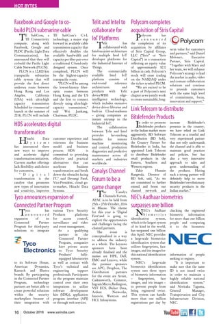 16 October 2016 www.varindia.com
HOT BYTES
Facebook and Google to co-
build PLCN submarine cable
Polycom completes
acquisition of Siris Capital
HDS accelerates digital
transformation
LinkTelecom to distribute
Bitdefender Products
Tyco announces expansion of
Connected Partner Program
NEC’s Aadhaar biometrics
surpasses one billion
TE SubCom, a
TE Connectivity
company, along with
Facebook, Google and
PLDC (Pacific Light Data
Communication), has
announced that they will
co-build the Pacific Light
Cable Network (PLCN).
PLCN is a 12,800 km
transpacific submarine
cable system that will
provide the first direct
undersea route between
Hong Kong and Los
Angeles, California
(USA) with ultra-high
capacity transmission
Scheduled for commercial
launch in the summer of
2018, PLCN will include
Polycom has
a n n o u n c e d
the completion of its
acquisition by affiliates
of Siris Capital Group,
LLC (“Siris” or “Siris
Capital”) in a transaction
reflecting an equity value
of approximately $2.0
billion in cash. Polycom’s
stock will cease trading
on the NASDAQ under
the ticker symbol PLCM.
“We are excited to be
a part of Polycom’s next
chapter as we jointly work
to create sustainable, long-
TE SubCom's C+L
technology, a major step
forward in available cable
transmission capacity that
effectively doubles the
available bandwidth and
capacityperfiberpairover
a traditional C-band-only
designed system. Once
completed, PLCN will
be the highest-capacity
transpacific route.
"PLCN will be among
the lowest-latency fiber-
optic routes between
Hong Kong and the US
and the first to connect
directly using ultra-high-
capacity transmission,"
said Wei Junkang,
Chairman, PLDC.
term value for customers
and partners,” said Daniel
Moloney, Executive
Partner, Siris Capital.
“Together with Mary and
her team, we will enhance
Polycom’s strategy to lead
the market in audio, video
and content collaboration
solutions and continue
to provide customers
with the same high level
of commitment, focus,
innovation and support.”
Hitachi Data
S y s t e m s
has announced three
new ways to improve
and accelerate digital
transformationinitiatives.
Current market offerings
lack flexibility and choice
for customers,
" D i g i t a l
transformation is the
catalyst that promotes
new types of innovation
and creativity, improves
customer experience and
reinvents the business
model and business
process. HDS is
committed to providing
effective and practical
alternatives that can
accelerate business
transformation and break
down the obstacles facing
IT," said Devangi Patel,
Vice-President, cloud go-
to-market, Hitachi Data
Systems.
In order to promote
Bitdefender products
in the Indian market more
aggressively, BD Software
Distribution (BD Soft),
the Country Partner for
Bitdefender in India, has
appointed Link Telecom
to distribute Bitdefender
retail products in the
Eastern, Southern and
Western regions.
Zakir Hussain
Rangwala, Director of
BD Soft, said, “As we
are committed to further
extend and boost our
channel network and
increase Bitdefender’s
presence in the country,
we have relied on Link
Telecom as a trustful and
very experienced partner
that not only understands
the channel and is able to
maintain good practices
and policies, but has
also a very innovative
approach to sales and
great understanding of
the products. Having
such a strong partner will
definitely help to move
Bitdefender’srevolutionary
security products in the
Indian market.”
Tyco has
a n n o u n c e d
expansion of its
Connected Partner
Program for third-party
solutions to integrate
to its Software House,
American Dynamics,
Kantech and Illustra
brands. By participating
in the Connected Partner
Program, technology
partners are better able to
create powerful solutions
within the security
marketplace because of
their integration with
NEC's Aadhaar
b i o m e t r i c s
identification system,
which is the largest system
of its kind in the world,
has surpassed one billion
this April. NEC provides
a large-scale biometrics
identification system that
utilizes fingerprints, face
images, and iris images for
thisnationalidentification
system.
NEC’s large-scale
biometrics identification
system uses three types
of biometric information
– fingerprints, face
images, and iris images –
to prevent people from
being registered twice.
This system can handle
more than one million
registrations per day by
various Tyco Security
Products platforms
for access control,
surveillance and video
and event management.
As a qualifying
partner in the
Connected Partner
Program, companies
have private access
to Tyco Security
Products’ fully-
equipped laboratories
as well as contact with
Tyco’s technical and
engineering support
professionals. Participants
in the program maintain
control over their own
integrations to utilize
software development
kits (SDKs), application
program interface (API)
or through web services.
checking the registered
biometric information
for more than one billion
people and comparing
it to the biometric
information of people
seeking to register.
“It is important to
make sure that the same
ID is not issued twice
in order to maintain a
highly reliable national
identification system,”
said Noritaka Taguma,
General Manager,
Transportation and City
Infrastructure Division,
NEC.
Telit and Intel to
collaborate for
IoT Platforms
Telit has
collaborated with
Intelonajoint-architecture
for multiple Intel IoT
developer platforms for
the Industrial Internet of
Things.
The commercially
available Intel IoT
platform consists of
end-to-end reference
architectures and
products with Telit
deviceWISE edge-
intelligence technology,
which includes extensive
device driver libraries and
built-in Cloud-readiness
– giving companies an
instant onramp to the
Industrial IoT.
The collaboration
between Telit and Intel
provides far-reaching
benefits for remote
machine monitoring
and control, production
diagnostics and predictive
maintenance across all
markets and industries
worldwide.
Canalys Channel
Forum to be a
game changer
The Canalys
Channels Forum,
APAC is to be held from
25th – 27th October, 2016
in Macau. The theme
for this year is ‘Digital
First‘and is going to
explore the opportunities
and challenges facing the
channel partners.
The event is
conceptualized in a way
to address the industry
as a whole. The keynote
sponsors have been
already finalised and the
names are HPE, Dell,
EMC and Lenovo, while
the premier sponsors
are APC, Dropbox, The
Distribution partners
for the event are Avnet,
Cadensworth, Comstor,
IngramMicro,Redington,
VST ECS, Dicker Data,
Ardent Networks,
Innovix, Westcon and
HCL Infosystems.
 