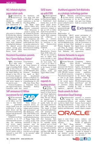 18 October 2016 www.varindia.com
HOT BYTES
HCL Infotech digitizes
paper ration cards
Jharkhand appointsTech Mahindra
as a strategic technology partner
Persistent Foundation commits
for a“Green Railway Station”
Extreme Networks to acquire
Zebra’sWireless LAN Business
SAP announces €2 Billion
investment for IoT
Oracle unveils Its Next-
Generation Cloud Strategy
HCL Infotech has
implemented
electronic public
distribution system
(e-PDS). The e-PDS has
been implemented as a
pilot project in Andaman
& Nicobar Isles, wherein
beneficiaries of the digital
PDS will be issued smart
ration cards covering
entire South Andaman,
excluding little Andaman.
The digitized process
replaces existing paper
ration cards with ‘Smart
Ration Cards’ which
Tech Mahindra
has been selected
by the Government of
Jharkhand as a strategic
partner to help the state in
its digital journey
and employment
generationthrough
skill development.
A
Memorandum of
Understanding (MoU)
to this effect was signed
between the officials of
Jharkhand Government
and Tech Mahindra in the
presence of State Chief
Minister Raghubar Das
and Ulhas N. Yargop,
Director, Tech Mahindra.
Tech Mahindra will
the beneficiary will
carry along with their
unique PIN for making
transactions at the Fair
Price Shops (FPSs).
Raj Malik, Chief
Delivery Officer, HCL
Infotech, commented,
“HCL Infosystems is
proud to partner with
the Andaman & Nicobar
Administration. This is an
importantstepinensuring
greater transparency and
efficiency in this critical
public benefit area. This is
yet another endeavour by
HCL Infosystems to use
ICTsolutionsforenabling
better e-Governance.”
work towards promoting
technology adoption
by the citizens in the
state apart from helping
build an ecosystem with
greater participation of
industry players. The
partnership also requires
Tech Mahindra to work
with the Government of
Jharkhand to promote
digital literacy and skill
development working
with various industry
organizations.
The Government
of India under
Solar Mission has set a
target of installing 20,000
MW of Solar Power by
2022. Responding to this,
the Indian Railways has
planned to base 10% of
its electricity demand on
green energy by 2020 and
commission 1,000 MW of
solar power capacity in
the next five years.
Persistent Foundation
also supports Solar Power
Generation under their
Green Initiative.
Consistent with
the Green Initiative of
Indian Railways and
Persistent Foundation,
on 29th September, 2016,
Persistent Foundation
has signed an MoU
with Secunderabad
Division of Railways for
Funding, Installation and
Commissioning of a 225
kWp Solar Power Plant
at Hyderabad Deccan
(Nampally) Railway
station.
Extreme Networks
and Zebra
Technologies have
announced that Extreme
Networks has agreed to
acquire Zebra’s wireless
LAN (WLAN) business
in an all-cash transaction.
Thetransactionisexpected
to close in the fourth
quarter of 2016 (which
is the second quarter
of fiscal 2017), subject
to customary closing
conditions, including
regulatory approvals.
“Combining Zebra’s
WLAN technologies
transportation and
logistics, and hospitality
customers with Extreme
Networks’ wired and
wireless capabilities,
recognized as visionary
in the Gartner Magic
Quadrant, creates the
industry’s number three
WLANenterprisecampus
powerhouse,” said Ed
Meyercord, President
& CEO of Extreme
Networks.
SAP has announced
investment plans
of €2 billion over five
years to help business
and government
entities benefit from the
proliferation of sensors,
smart devices and Big
Datathataretransforming
business with the Internet
of Things (IoT).
SAPplanstoaccelerate
innovation in its IoT
solutionportfolio,increase
sales and marketing,
scale service, support
and co-innovation, and
grow its ecosystem of
partners and start-ups in
the IoT market, which is
estimated to reach €250
billion by 2020.
Oraclehasunveiled
its strategy for
next-generation Software-
as-a-Service (SaaS) Cloud
offerings that blend third-
party data with real-time
analytics and behavioural
inputs to create Cloud
Applications that adapt
and learn.
R “Ray” Wang,
principal analyst and
CEO at Constellation
Research, said, “Machine
learning applications
and analytics provide
huge opportunities for
“With billions of
connected devices, we
now have the potential to
reshape society, economy
and environment,” said
Bill McDermott, CEO,
SAP. “SAP HANA is the
data platform we knew
would unlock the Internet
of Things. Today, SAP
is making another bold
investment to help our
customers seize the
benefits of live business.
Only SAP empowers
businesses to innovate
from the core to the edges
to the network,” added
McDermott.
customers to monetize
their existing businesses
and accelerate digital
business. Success requires
a large corpus of data,
strong expertise in data
science, massive compute
power, industry and
domain expertise, and
breadth of application
solutions. More
importantly, machine
learning techniques are
here today and the ability
to adapt on demand is
what separates the hype
from the reality.”
SUSE teams
up with ESDS
SUSE has appointed
Exuberant Support
for Data Services (ESDS),
a Nashik-based cloud
hosting firm, as its first
Indian Cloud Service
Partner. SUSE is the first
open-source company to
sign up with an Indian
cloud service provider to
offer hosted services in the
market. Both companies
will collaborate to
offer an extensive
computing environment
for enterprises to run
their business-critical
applications and
workloads.
R a j a r s h i
Bhattacharyya, Country
Head, SUSE, India, says,
"We are very excited to
have an Indian cloud
service provider to cater
to our customer base in
the local market. This
is part of our efforts to
encourage entrepreneurs
in the country to build
highly competitive
products locally and
support Make in India."
GoDaddy
expands its
hosting services
GoDaddy has
expanded its
hosting services with the
launch of Cloud Servers
and Cloud Applications
for small businesses in
India. The new offerings
are designed to help
the web developers to
quickly build, test and
scale cloud solutions for
their SMB customers.
“The launch of Cloud
Servers will enable India’s
web developers with
affordable and intuitive
solutions to better serve
their customers and grow
their businesses. India
presents a sizeable market
for expanded hosting
products such as Cloud
Servers. Developers can
save time and exceed their
clients' expectations,”
said Rajiv Sodhi, MD &
VP, GoDaddy India &
Australia.
 